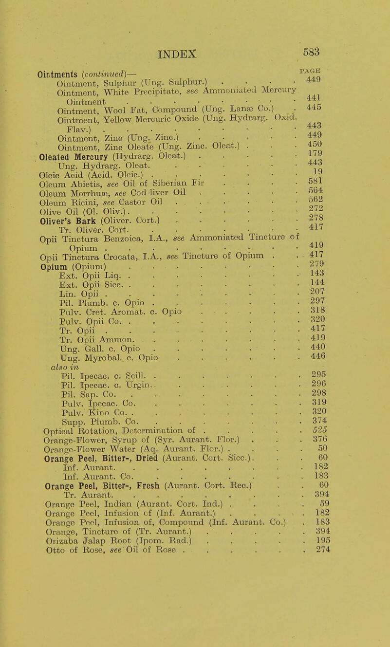 Ointments (continued)— Ointment, Sulphur (Ung. Sulphur.) . • Ointment, White Precipitate, aee Ammoniated Mercury Ointment Tincture of iium Ointment, Wool Fat, Compound (Ung. Lanse Co.) Ointment, Yellow Mercuric Oxide (Ung. Hydrarg. Flav.) Ointment, Zinc (Ung. Zinc.) Ointment, Zinc Oleate (Ung. Zinc. Oleat.) Oleated Mercury (Hydrarg. Oleat.) Ung. Hydrarg. Oleat. Oleic Acid (Acid. Oleic.) .... Oleum Abietis, see Oil of Siberian Fir Olemn Morrhuse, see Cod-liver Oil Oleum Ricini, see Castor Oil Olive Oil (01. Oliv.) Oliver's Bark (Oliver. Cort.) Tr. Oliver. Cort Opii Tinctura Benzoica, I.A., see Ammoniated Opivun Opii Tinctura Crocata, I.A., see Tincture of Op Opium (Opium) Ext. Opii Liq. . Ext. Opii Sice. . Lin. Opii .... Pil. Plumb, c. Opio . Pulv. Cret. Aromat. c. Opio Pulv. Opii Co. . Tr. Opii . . . • Tr. Opii Ammon. Ung. Gall. c. Opio Ung. Myrobal. c. Opio also in Pil. Ipecac, c. Scili. Pil. Ipecac, c. Urgin. Pil. Sap. Co. Pulv. Ipecac. Co. Pulv. Kino Co. . Supp. Plumb. Co. Optical Rotation, Determination of . Orange-Flower, Syrup of (Syr. Aurant. Flor.) Orange-Flower Water (Aq. Aurant. Flor.) . Orange Peel, Bitter-, Dried (Aurant. Cort. Sice.) Inf. Aurant. ..... Inf. Aurant. Co. Orange Peel, Bitter-, Fresh (Aurant. Cort. Rec] Tr. Aurant. ..... Orange Peel, Indian (Aurant. Cort. Ind.) . Orange Peel, Infusion cf (Inf. Aurant.) Orange Peel, Infusion of, Compoiuid (Inf. Aurant. Co. Orange, Tincture of (Tr. Aurant.) Orizaba Jalap Root (Ipom. Rad.) Otto of Rose, see Oil of Rose . Oxid. PAGE 449 441 445 443 449 450 179 443 19 581 564 562 272 278 417 419 417 279 143 144 207 297 318 320 417 419 440 446 295 296 298 319 320 374 525 376 50 60 182 183 60 394 59 182 183 394 195 274