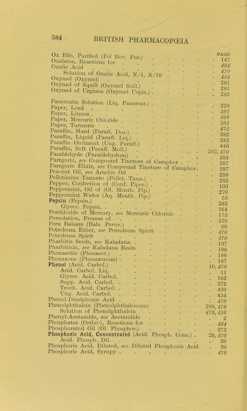Ox Bile, Purified (Fel Bov. Pur.) Oxalates, Reactions for . Oxalic Acid . . . [ ' Solution of Oxalic Acid, N/1, N/IO Ox-ymel (Oxymel) . . . Oxymel of Squill (Oxymel ScilL) Oxymel of Urginea (Oxymel Urgin.) . Pancreatic Solution (Liq. Pancreat.) Paper, Lead . Pajier, Litmus .... Paper, Mercuric Chloride . '.  Paper, Turmeric . . ' Paraffin, Hard (Paraff. Dur.) Paraffin, Liquid (Paraff. Liq.) . Paraffin Ointment (Ung. Paraff.) Paraffin, Soft (Paraff. Moll.) . ] Paraldehyde (Paraldehydum) Paregoric, see Compound Tincture of Camphor Paregoric Elixir, see Compoimd Tincture of Camphor Pea-nut Oil, see Arachis Oil . . . Pelletierine Tannate (Pellet. Tann.) . Pepper, Confection of (Conf. Piper.) . Peppermint, Oil of (01. Month. Pip.) Peppermint Water (Aq. Menth. Pip.) Pepsin (Pepsin.) ..... Glycer. Pepsin. ..... Perchloride of Mercury, see Mercuric Chloride Percolation, Process of . Peru Balsam (Bals. Peruv.) Petroleum Ether, see Petroleum Spirit Petroleum Spirit ..... Pharbitis Seeds, see Kaladana . Pharbitisin, see Kaladana Resin Phenacetin (Phenacet.) .... Phenazone (Phenazonum) .... Phenol (Acid. Carbol.) .... Acid. Carbol. Liq. .... Glycer. Acid. Carbol. Supp. Acid. Carbol. .... Troch. Acid. Carbol. .... Ung. Acid. Carbol. .... Phenol-Disulphonic Acid .... Phenolphthalein (Phenolphthaleiuum) Solution of Phenolphthalein Phenyl-Acetamide, see Acetanilide Phosphates (Ortho-), Reactions for . Phosphorated Oil (01. Phosphor.) Phosphoric Acid, Concentrated (Acid. Phosph. Cone.) Acid. Phosph. Dil. ...... Phosphoric Acid, Diluted, see Diluted Phosphoric Acid Phosphoric Acid, Syrupy ..... PAGE 147 494 470 484 281 281 282 228 501 468 501 . 472 282 283 446 470 . 284 . 397 . 397 . 259 - 285 . 103 . 270 53 . 285 . 164 . 175 . 526 60 . 470 . 470 . 197 . 198 . 186 . 187 10, 470 11 . 162 . 372 . 430 . 434 . 470 28S, 470 479, 486 2 . 494 . 273 20, 470 . 20 . 20 . 470