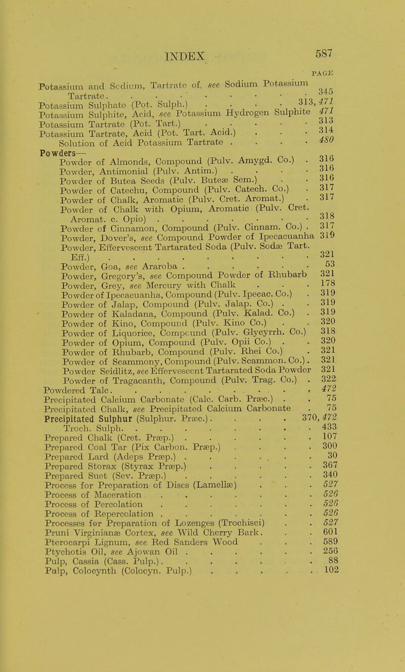 PAGE Potassium and Scdium, Tartrate of, see Sodium Potassium Tartrate. . • • • • • ■ ' •s*'^ Potassium Sulphate (Pot. Sulph.) . . • -.'^l^'tl] Potassium Sulphite, Acid, see Potassmm Hydrogen Sulphite 4ti Potassium Tartrate (Pot. Tart.) ' ' • ' ' V\ a Potassium Tartrate, Acid (Pot. Tart. Acid.) . . • Solution of Acid Potassiimi Tartrate . . . .460 Po wdsrs— Powder of Almonds, Compound (Pulv. Amygd. Co.) . 316 Powder, Antimonial (Pulv. Antim.) . . ■ ' o]r Powder of Butea Seeds (Pulv. Butese Sem.) . • 31b Powder of Catechu, Compound (Pulv. Catech. Co.) . 317 Powder of Chalk, Aromatic (Pulv. Cret. Aromat.) . 317 Powder of Chalk with Opium, Aromatic (Pulv. Cret. Aromat. c. Opio) . . . . • •  o!t Powder of Cinnamon, Compomid (Pulv. Cinnam. Co.) . 317 Powder, Dover's, see Compound Powder of Ipecacuanha 319 Powder, Effervescent Tartarated Soda (Pulv. Sodas Tart. Eff.) 321 Powder, Goa, see Araroba 53 Powder, Gregory's, see Compound Powder of Rhubarb 321 Powder, Grey, see Mercixry with Chalk . . .178 Powder of Ipecacuanha, Compound (Pulv. Ipecac. Co.) . 319 Powder of Jalap, Compound (Pulv. Jalap. Co.) . . 319 Powder of Kaladana, Compound (Pulv. Kalad. Co.) . 319 Powder of Kino, Compound (Pulv. Kino Co.) . . 320 Powder of Liquorice, Compcund (Pulv. Glycyrrh. Co.) 318 Powder of Opium, Compound (Pulv. Opii Co.) . . 320 Powder of Rhubarb, Compound (Pulv. Rhei Co.) . 321 Powder of Scammony, Compound (Pulv. Scammon. Co.). 321 Powder Seidlitz, see Effervescent Tartarated Soda Powder 321 Powder of Tragacanth, Compound (Pulv. Trag. Co.) . 322 Powdered Talc .472 Precipitated Calciiuxi Carbonate (Calc. Carb. Prtec.) . . 75 Precipitated Chalk, see Precipitated Calcium Carbonate . 75 Precipitated Sulphur (Sulphur. Praec.).... 370, 472 Troch. Sulph 433 Prepared Chalk (Cret. Prsep.) 107 Prepared Coal Tar (Pix Carbon. Prscp.) . . .300 Prepared Lard (Adeps Prsep.) . . . ... .30 Prepared Storax (Styrax Prsep.) ..... 367 Prepared Suet (Sev. Prsep.) ...... 340 Process for Preparation of Discs (Lamellse) . . . 527 Process of Maceration . . . . . . .520 Process of Percolation ....... 526 Process of Repercolation . . . . . . .526 Processes for Preparation of Lozenges (Trochisci) . . 527 Pruni Virginianse Cortex, see Wild Cherry Bark. . . 601 Pterocarpi Lignum, see Red Sanders Wood . . . 589 Ptychotis Oil, see Ajowan Oil . . . . . • 256 Pulp, Cassia (Cass. Pulp.)...... .88 Pulp, Colocynth (Colocyn. Pulp.) 102