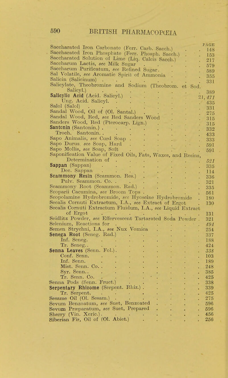 Saccharated Iron Carbonate (Ferr. Carb. Sacch.) Saccharated Iron Phosphate (Ferr. Phosph. Sacch. Saccharated Sohition of Lime (Liq. Calcis Sacch.)' Saccharum Lactis, see Milk Sugar Saccharum Purificatum, see Refined Sugar. Sal Volatile, see Aromatic Spirit of Ammonia Salicin (Salicinum) ...... Salicylate, Theobromine and Sodium (Theobrom. et Sod Salicyl.) ..... Salicylic Acid (Acid. Salicyl.) Ung. Acid. Salicyl. Salol (Salol) Sandal Wood, Oil of (01. Santal.) Sandal Wood, Red, see Red Sanders Wood Sanders Wood, Red (Pterocarp. Lign.) Santonin (Santonin.) Troch. Santonin. ..... Sapo Animalis, see Curd Soap . Sapo Durus, see Soap, Hard Sapo Mollis, see Soap, Soft Saponification Value of Fixed Oils, Fats, Waxes, and Resins, Determination of . Sappan (Sappan) .... Dec. Sappan .... Scammony Resin (Scammon. Res.) Pulv. Scammon. Co. . Scammony Root (Scammon. Rad.) Scoparii Cacumina, see Broom Tops . Scopolamine Hydrobromide, see Hyoscine Hydrobromide Secalis Cornuti Extracttmi, I.A., see Extract of Ergot Secalis Cornuti Extractum Fluidum, I.A., see Liquid Extract of Ergot ........ Seidlitz Powder, see Effervescent Tartarated Soda Powder . Selenium, Reactions for . Semen Strychni, I.A., see Nux Vomica Senega Root (Seneg. Rad.) Inf. Seneg. .... Tr. Seneg Senna Leaves (Senn. Fol.). Conf. Senn. .... Inf. Senn. .... Mist. Senn. Co. .... SjT. Senn...... Tr. Senn. Co • ■Senna Pods (Senn. Fruct.) Serpentary Rhizome (Serpent. Rhiz.) . Tr. Serpent. . . , . Sesame Oil (01. Sesam.) . Sevum Benzoatum, see Suet, Benzoated SevTun Prseparatum, see Suet, Prepared Sherry (Vin. Xeric.).... Siberian Fir. Oil of (01. Abiet.) PAGE 148 153 217 579 589 355 331 389 \,471 435 331 275 315 315 332 433 333 591 591