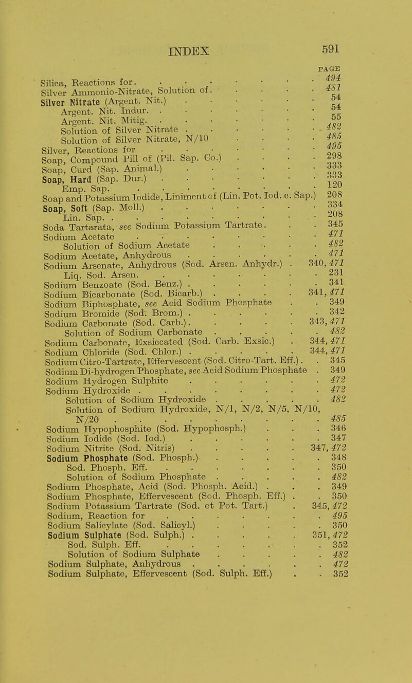 Sap.) Silica, Reactions for. Silver Ammonio-Nitrate, Solution of. Silver Nitrate (Ai-gont. Nit.) Argent. Nit. Indur. . Argent. Nit. Mitig. . Solution of Silver Nitrate . Solution of Silver Nitrate, N/10 Silver, Reactions for ... Soap, Compomid Pill of (Pil. Sap. Co.) Soap, Curd (Sap. Animal.) Soap, Hard (Sap. Dur.) Emp. Sap. . • • ■ . -r. X J Soap and Potassium Iodide, Liniment of (Lm. Pot. lod. c Soap, Soft (Sap. Moll.) Lin. Sap. Soda Tartarata, see Sodium Potassium Tartrate. Sodium Acetate ...... Solution of Sodium Acetate Sodii.im Acetate, Anhydrous .... Sodium Arsenate, Anhydrous (Sod. Arsen. Anhydr.) Liq. Sod. Arsen. ..... Sodium Benzoate (Sod. Benz.) .... Sodium Bicarbonate (Sod. Bicarb.) . Sodium Biphosphate, see Acid Sodium Phosphate Sodium Bromide (Sod. Brom.) .... Sodium Carbonate (Sod. Garb.).... Solution of Sodium Carbonate . Sodium Carbonate, Exsiccated (Sod. Carb. Exsic.) Sodium Chloride (Sod. Chlor.) .... Sodium Citro-Tartrate, Effervescent (Sod. Citro-Tart. Eft, Sodium Di-hydrogen Phosphate, see Acid Sodiixm Phosphate Sodium Hydrogen Sulphite .... Sodium Hydroxide ...... Solution of Sodium Hydroxide . Solution of Sodiiun Hydroxide, N/1, N/2, N/5, N/20 Sodium Hypophosphite (Sod. Hypophosph.) Sodium Iodide (Sod. lod.) .... Sodium Nitrite (Sod. Nitris) .... Sodium Phosphate (Sod. Phosph.) Sod. Phosph. Eff Solution of Sodium Phosphate . Sodium Phosphate, Acid (Sod. Phosph. Acid.) . Sodium Phosphate, Effervescent (Sod. Phosph. Eff.) Sodixma Potassium Tartrate (Sod. et Pot. Tait.) Sodium, Reaction for Sodium Salicylate (Sod. Salicyl.) Sodium Sulphate (Sod. Sulph.) . Sod. Sulph. Eff. ... Solution of Sodium Sulphate Sodium Sulphate, Anhydrous Sodium Sulphate, Effervescent (Sod. Sulph. Eff.) PAGE 494 4S1 54 54 55 482 485 495 298 333 333 120 208 . 334 . 208 . 345 . 471 . 482 . 471 340,471 . 231 . 341 341,471 . 349 . 342 343,471 . 482 344,471 344,471 . 345 . 349 . 472 . 472 . 482 N/10, . 485 . 346 . 347 347, 472 . 348 . 350 . 482 . 349 . 350 345, 472 . 495 . 350 351, 472 . 352 . 482 . 472 . 362