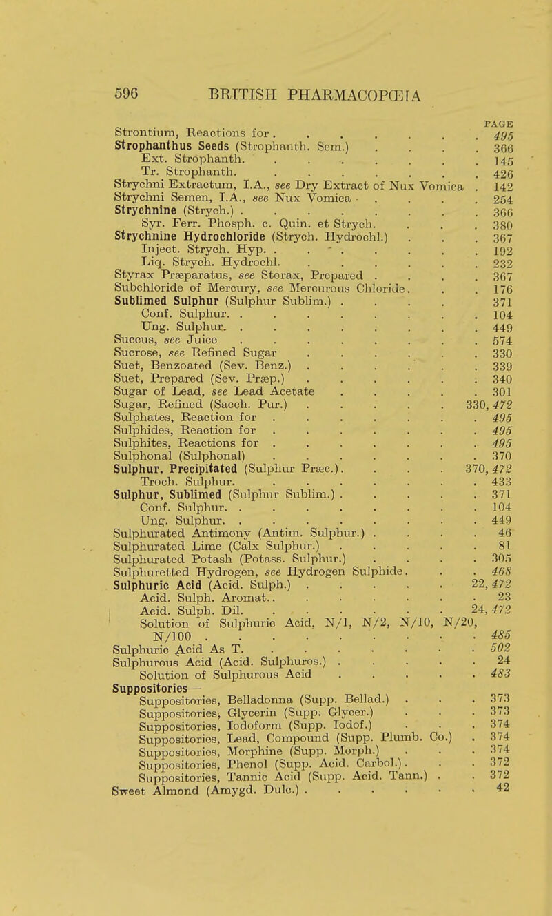 ci^ • PAGE Strontium, Reactions for ....... 49.^ Strophanthus Seeds (Strophanth. Sem.) , . . '. .366 Ext. StroiDhanth. . . .. . . . .145 Tr. Strophanth. ....... 426 Strychni Extractum, I.A., see Dry Extract of Nux Vomica . 142 Strychni Semen, I.A., see Nux Vomica • . . . . 254 Strychnine (Strych.) 366 Syr. Ferr. Phosph. c. Quin. et Strych. . . . 380 Strychnine Hydrochloride (Strych. Hydrochl.) . . . 367 Inject. Strych. Hyp. . . ' . . . . . 192 Liq. Strych. Hydrochl. ...... 232 Styrax Prseparatus, see Storax, Prepared .... 367 Subchloride of Mercury, see Mercurous Chloride. . .176 Sublimed Sulphur (Sulphur Sublim.) .... 371 Conf. Sulphur. . . . . . . . .104 Ung. Sulphur. ........ 449 Succus, see Juice ........ 574 Sucrose, see Refined Sugar ...... 330 Suet, Benzoated (Sev. Benz.) . . . .' . . 339 Suet, Prepared (Sev. Prsep.) ...... 340 Sugar of Lead, see Lead Acetate . . . . .301 Sugar, Refined (Sacch. Pur.) 330,472 Sulphates, Reaction for ....... 495 Sulphides, Reaction for ....... 495 Sulphites, Reactions for ....... 495 Sulphonal (Sulphonal) 370 Sulphur. Precipitated (Sulphur Praec). . 370,472 Troch. Sulphur. 433 Sulphur, Sublimed (Sulpluir Sublim.) 371 Conf. Sulphur 104 Ung. Sulphtir 449 Sulphurated Antimony (Antim. Sulphur.) .... 46 Sulphurated Lime (Calx Sulphur.) . . . . .81 Sulphurated Potash (Potass. Sulphur.) .... 305 Sulphuretted Hydrogen, see Hydrogen Sulphide. . . 468 Sulphuric Acid (Acid. Sulph.) 22,472 Acid. Sulph. Aromat........ 23 Acid. Sulph. Dil 24, ^72 Solution of Sulphuric Acid, N/1, N/2, N/IO, N/20, N/100 • • .485 Sulphuric .Acid As T 502 Sulphurous Acid (Acid. Sulphuros.) 24 Solution of Sulphiurous Acid 483 Suppositories— Suppositories, Belladonna (Stipp. Bellad.) . . . 373 Suppositories^ Glycerin (Supp. Glycer.) . . . 373 Suppositories, Iodoform (Supp. lodof.) . . . 374 Suppositories, Lead, Compound (Supp. Plumb. Co.) . 374 Suppositories, Morphine (Supp. Morph.) . . . 374 Suppositories, Phenol (Supp. Acid. Carbol.). . . 372 Suppositories, Tannic Acid (Supp. Acid. Tann.) . . 372 Sweet Almond (Amygd. Dulc.) *2