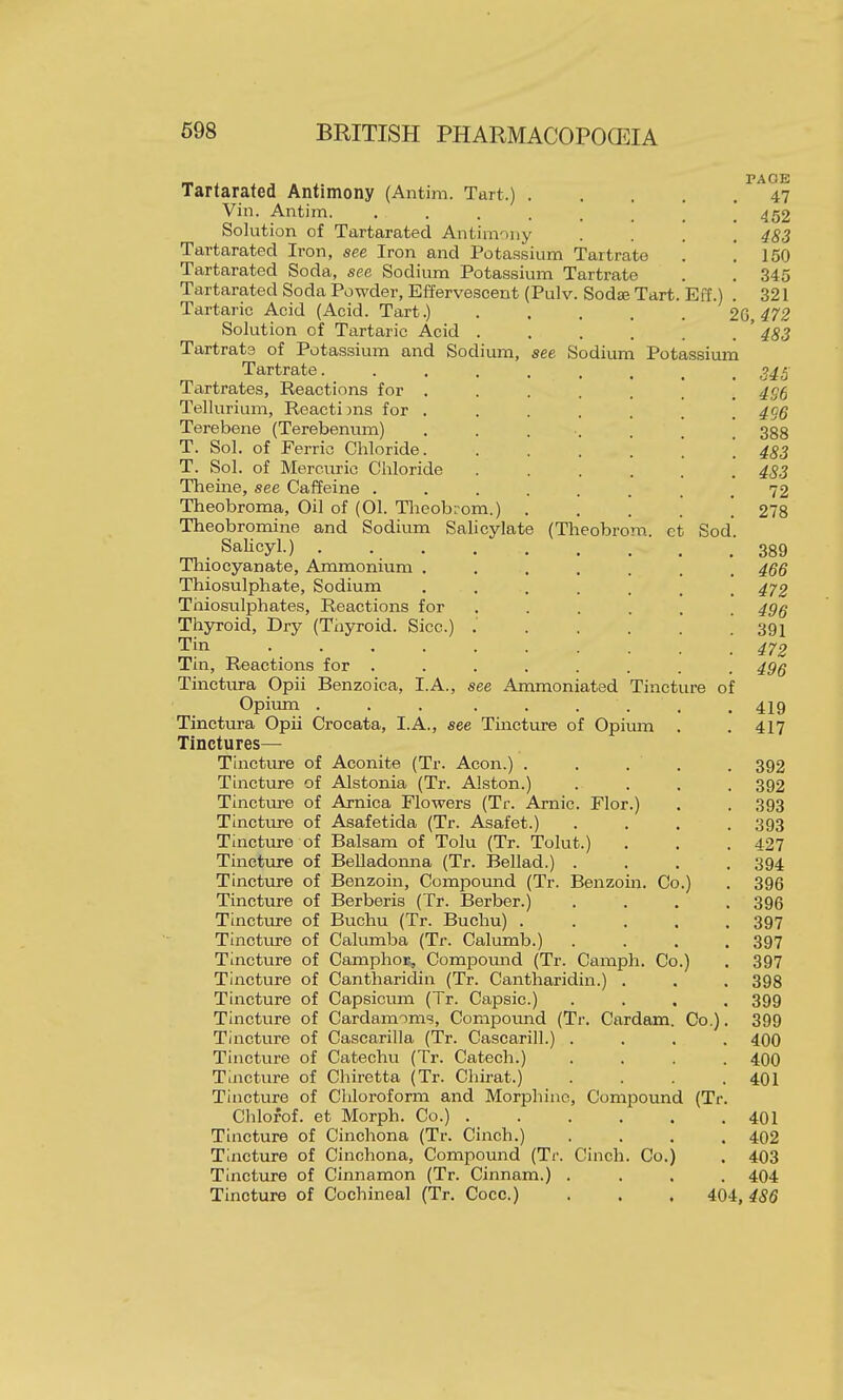 Tartarated Antimony (Antim. Tart.) 47 Vin. Antim. 452 Solution of Tartarated Antimony .... 483 Tartarated Iron, see Iron and Potassium Tartrate . .150 Tartarated Soda, see Sodium Potassium Tartrate . . 345 Tartarated Soda Powder, Effervescent (Pulv. Sodae Tart. Eff.) . 321 Tartaric Acid (Acid. Tart.) ..... 26 472 Solution of Tartaric Acid . . . . . . ' 483 Tartrate of Potassium and Sodium, see Sodium Potassium Tartrate. 34S Tartrates, Reactions for ....... 4S6 Tellurium, Reactions for ....... 496 Terebene (Terebennm) ....... 388 T. Sol. of Ferric Chloride. ...... 483 T. Sol. of Mercuric Chloride ...... 483 Theine, see Caffeine ........ 72 Theobroma, Oil of (01. Theobrom.) . . . . . 278 Theobromine and Sodium Sahcylate (Theobrom. et Sod. . Salicyl.) 339 Thio cyan ate. Ammonium ....... 466 Thiosulphate, Sodium ....... 472 Thiosulphates, Reactions for ...... 496 Thyroid, Dry (Thyroid. Sice.) .' 391 Tin Tin, Reactions for ........ 496 Tinctura Opii Benzoica, I.A., see Ammoniated Tincture of Opium ... ...... 419 Tinctvira Opii Crocata, I.A., see Tincture of Opium . . 417 Tinctures— Tincture of Aconite (Tr. Aeon.) . . . . . 392 Tincture of Alstonia (Tr. Alston.) . . . . 392 Tinctm-e of Arnica Flowers (Tr. Amic. Flor.) . . 393 Tincture of Asafetida (Tr. Asafet.) .... 393 Tincture of Balsam of Tolu (Tr. Tolut.) . . .427 Tincture of Belladonna (Tr. Bellad.) .... 394 Tincture of Benzoin, Compound (Tr. Benzoin. Co.) . 396 Tincture of Berberis (Tr. Berber.) .... 396 Tinctiu-e of Buchu (Tr. Buchu) ..... 397 Tincture of Calumba (Tr. Cakunb.) .... 397 Tincture of Camphor^ Compound (Tr. Camph. Co.) . 397 Tincture of Cantharidin (Tr. Cantharidin.) . . . 398 Tincture of Capsicum (Tr. Capsic.) .... 399 Tincture of Cardamoms, Compoimd (Tr. Cardam. Co.). 399 Tincture of Cascarilla (Tr. Cascarill.) .... 400 Tincture of Catechu (Tr. Catech.) .... 400 Tincture of Chiretta (Tr. Chirat.) .... 401 Tincture of Chloroform and Morphine, Compound (Tr. Chlofof. et Morph. Co.) 401 Tincture of Cinchona (Tr. Cinch.) .... 402 Tincture of Cinchona, Compound (Ti-. Cinch. Co.) . 403 Tincture of Cinnamon (Tr. Cinnam.) .... 404 Tincture of Cochineal (Tr. Coco.) . . . 404,486