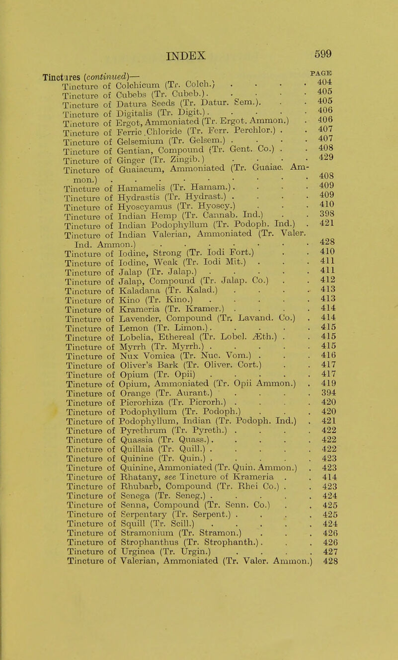 £em.). Am- Tinctiires {continued)— ^ Tincture of Colchicum {Ti: Colch./ Tincture of Cubebs (Tr. Cubeb.)- Tincture of Datura Seeds (Tr. Datxu- Tincture of Digitalis (Tr. Digit.). Tincture of Ergot, Ammoniated (Tr. Ergot. Ammon.) Tincture of Ferric .Chloride (Tr. Ferr. Perchlor.) Tincture of Gelsemiuni (Tr. Gelsem.) . Tincture of Gentian, Compound (Tr. Gent. Co.) Tincture of Ginger (Tr. Zingib.) . . Tincture of Guaiacum, Ammoniated (Tr. Guaiac mon.) Tincture of Hamamelis (Tr. Hamam.). Tincture of Hydrastis (Tr. Hydrast.) . Tincture of Hyoscyamus (Tr. Hyoscy.) Tincture of Indian Hemp (Tr. Cannab. Ind.) Tincture of Indian Podophyllum (Tr. Podopb. Ind.) Tincture of Indian Valerian, Ammoniated (Tr. Valer Ind. Anmion.) ..... Tincture of Iodine, Strong (Tr. lodi Fort.) Tincture of Iodine, Weak (Tr. lodi Mit.) . Tincture of Jalap (Tr. Jalap.) . Tincture of Jalap, Compomid (Tr. Jalap. Co.) Tincture of Kaladana (Tr. Kalad.) Tinctiu-e of Kino (Tr. Kino.) Tinctiire of Krameria (Tr. Kramer.) . Tinctvire of Lavender, Compomid (Tr. Lavand. Tincture of Lemon (Tr. Limon.). Tincture of Lobelia, Ethereal (Tr. Lobel. .^th.) Tincture of Myrrh (Tr. Myrrh.) . Tincture of Nux Vomica (Tr. Nuc. Vom.) . Tincture of Oliver's Bark (Tr. Oliver. Cort.) Tincture of Opimn (Tr. Opii) Tinctirre of Opium, Ammoniated (Tr. Opii Ammon.) Tincture of Orange (Tr. Aurant.) Tincture of Picrorhiza (Tr. Picrorh.) . Tinctiu-e of Podophyllum (Tr. Podoph.) Tincture of Podophyllum, Indian (Tr. Podoph. Ind.) Tincture of Pyrethrum (Tr. Pyreth.) Tincture of Quassia (Tr. Quass.). Tincture of Quillaia (Tr. Quill.) . Tincture of Quinine (Tr. Quin.) . Tincture of Quinine, Ammoniated (Tr. Tincture of Rhatany, see Tincture of Tincture of Rhubarb, Compound (Tr Tincture of Senega (Tr. Seneg.) . Tincture of Senna, Compound (Tr. Senn. Co. Tincture of Serpentary (Tr. Serpent.) . Tincture of Squill (Tr. Scill.) Tincture of Stramonium (Tr. Stramon.) Tincture of Strophanthus (Tr. Strophanth.). Tincture of Urginea (Tr. Urgin.) Tincture of Valerian, Ammoniated (Tr. Valer. Amnion Co.) . Quin. Ammo Krameria, Rhei Co.) n.) PAGE 404 405 405 406 406 407 407 408 429 408 409 409 410 398 421 428 410 411 411 412 413 413 414 414 415 415 415 416 417 417 419 394 420 420 421 422 422 422 423 423 414 423 424 425 425 424 426 426 427 428
