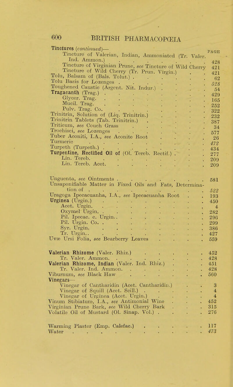 Tinctures [continued)— Tincturd of Valerian, Indian, Ammoniated (Tr. Ind. Ammon.) ..... Tincture of Virginian Prune, see Tincture of Wild Tincture of Wild Cherry (Tr. Prun, Virgin ) Tola, Balsam of (Bals. Tolut.) , Tolu Basis for Lozenges . Toughened Caustic (Argent. Nit. Indur.) Tragacanth (Trag.) . Glycer. Trag. Mucil. Trag. Pulv. Trag. Co. Trinitrin, Solution of (Liq. Trinitrin.) Trinitrin Tablets (Tab. Trinitrin.) Triticum, see Couch Grass Trochisci, see Lozenges .... Tuber Aconiti, I.A., see Aconite Root Turmeric ...... Turpeth (Turpeth.) . . . . . Turpentine, Rectified Oil of (01. Tereb. Rectif.) Lin. Tereb. ..... Lin. Tereb. Acet. .... PAGE Valer. 428 Cherry 421 Unguenta, see Ointments . . . . . . .581 XTnsaponifiable Matter in Fixed Oils and Fats, Determina- tion of 522 Uragoga Ipecacuanha, I.A., see Ipecacuanha Root . . 193 Urginea (Urgin.) 450 Acet. Urgin. ........ 4 Oxymel Urgin. ........ 282 Pil. Ipecac, c. Urgin........ 290 Pil. Urgin. Co 299 Syr. Urgin 386 Tr. Urgin.. ........ 427 Uvse Ursi Folia, see Bearberry Leaves .... 659 Valerian Rhizome (Valer. Rhiz.) 452 Tr. Valer. Ammon. ....... 428 Valerian Rhizome, Indian (Valer. Ind. Rhiz.) . . . 451 Tr. Valer. Ind. Ammon. ...... 428 Viburnum, see Black Haw ...... 560 Vinegars— Vinegar of Cantharidin (Acet. Cantharidin.) . . 3 Vinegar of Squill (Acet. Scill.) 4 Vinegar of Urginea (Acet. Urgin.) .... 4 Vinum Stibiatum, I.A., see Antimonial Wine . . . 452 Virginian Prune 13ark, see Wild Cherry Bark . . ,315 Volatile Oil of Mustard (01. Sinap. Vol.) .... 270 Warming Plaster (Emp. Calefac.) . . . . .117 Water 473