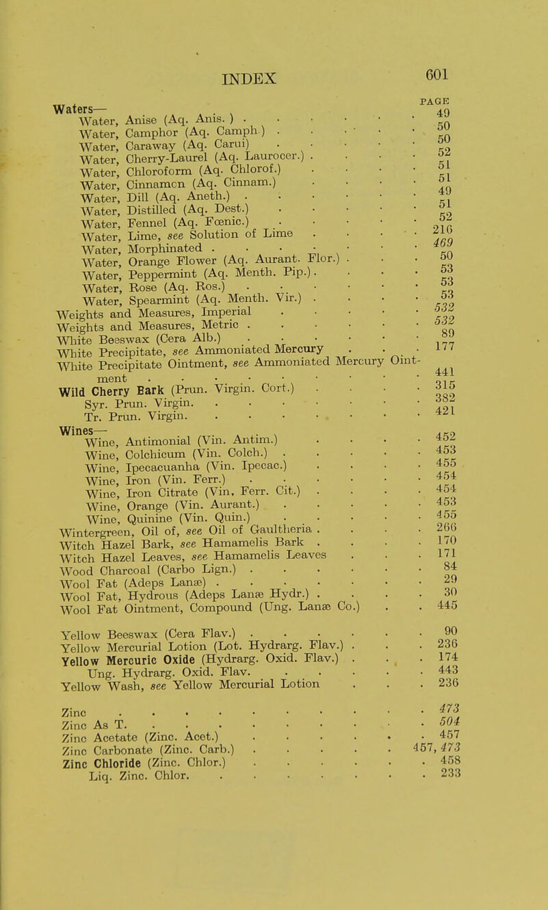 Flor. Waters— . Water, Anise (Aq. Ams. ) . Water, Camphor (Aq. Camph ) . Water, Caraway (Aq. Carui) Water, Cherry-Laurel (Aq. Laurocer.) Water, Chloroform (Aq. Chlorof.) Water, Cinnamcn (Aq. Cimiam.) Water, Dill (Aq. Aneth.) . Water, Distilled (Aq. Dest.) Water, Femiel (Aq. Fcenic.) Water, Lime, see Solution of Lime Water, Morphinated . Water, Orange Flower (Aq. Aurant. Water, Peppermint (Aq. Menth. Pip Water, Rose (Aq. Ros.) Water, Spearmint (Aq. Menth. Vir.) Weights and Measures, Imperial Weights and Measures, Metric . Wliite Beeswax (Cera Alb.) White Precipitate, see Ammoniated Mercury White Precipitate Ointment, see Ammoniated Mercury ment Wild Cherry Bark (Pnm. Virgin. Cort.) Syr. Prim. Virgin Tr. Pnm. Virgin Wines— . » • x Wine, Antimonial (Vm. Antmi.) Wine, Colchicum (Vin. Colch.) . Wine, Ipecacuanha (Vin. Ipecac.) Wine, Iron (Vin. Ferr.) Wine, Iron Citrate (Vin. Ferr. Cit.) . Wine, Orange (Vin. Aurant.) Wine, Quinine (Vin. Quin.) . . Wintergreen, Oil of, see Oil of Gaultheria . Witch Hazel Bark, see Hamamelis Bark . Witch Hazel Leaves, see Hamamelis Leaves Wood Charcoal (Carbo Lign.) . Wool Fat (Adeps Lana?) .... Wool Fat, Hydrous (Adeps Lanse Hydr.) . Wool Fat Ointment, Compound (Ung. Lanse Co Yellow Beeswax (Cera Flav.) . Yellow Mercurial Lotion (Lot. Hydrarg. Flav.) Yellow Mercuric Oxide (Hydrarg. Oxid. Flav.) Ung. Hydrarg. Oxid. Flav. Yellow Wash, see Yellow Merciurial Lotion Zinc , . . . Zinc As T. . Zinc Acetate (Zinc. Acet.) Zinc Carbonate (Zinc. Carb.) Zinc Chloride (Zinc. Chlor.) Liq. Zinc. Chlor. Oint- PAGE 49 50 50 52 51 51 49 51 52 . 21G . 469 50 53 53 . 53 . 532 . 532 89 . 177 441 315 382 421 . 452 . 453 . 455 . 454 . 454 . 453 . 455 . 26(5 . 170 . 171 84 29 30 . 445 90 . 236 . 174 . 443 . 236 . 473 . 504 . 457 457, 473 . 458 . 233