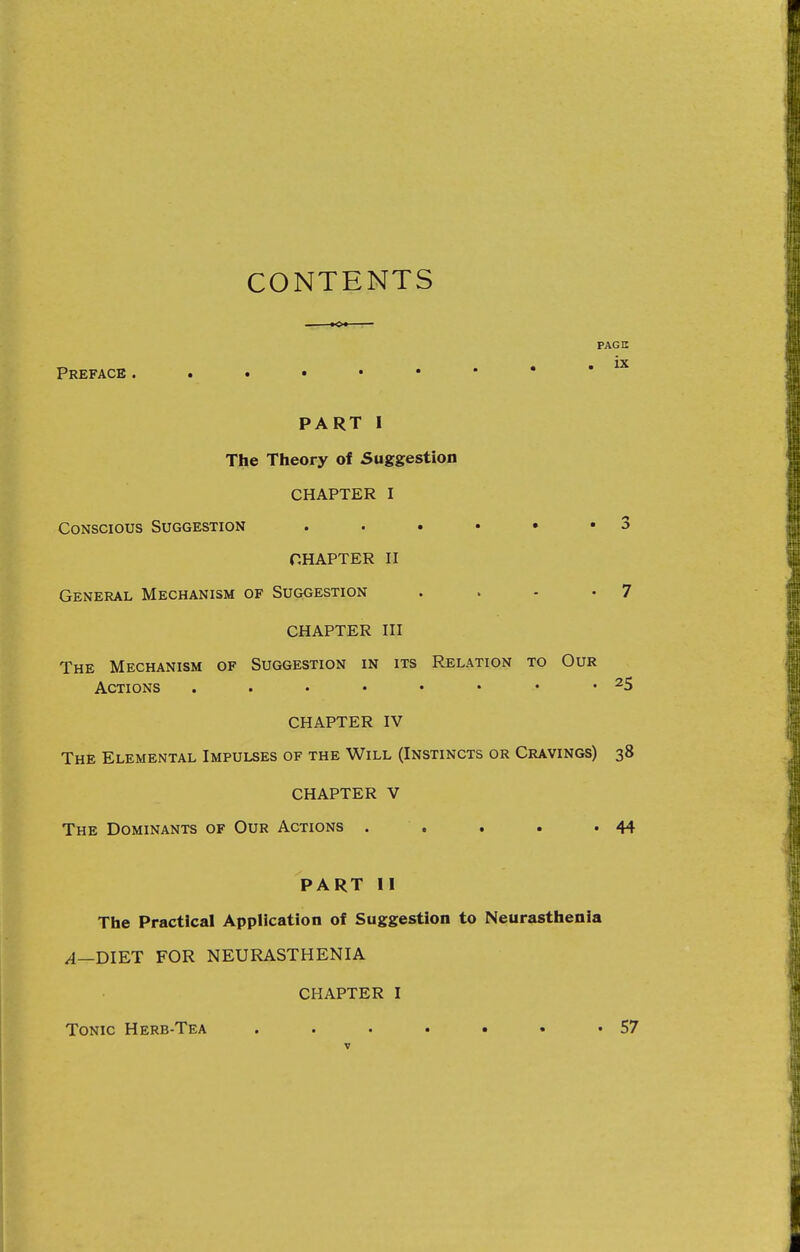 CONTENTS PAGE ix Preface PART I The Theory of Suggestion CHAPTER I Conscious Suggestion . . . • • • 3 CHAPTER n General Mechanism of Suggestion . . - -7 CHAPTER HI The Mechanism of Suggestion in its Relation to Our Actions . . . • • . 25 CHAPTER IV The Elemental Impulses of the Will (Instincts or Cravings) 38 CHAPTER V The Dominants of Our Actions . . . . •44 PART II The Practical Application of Suggestion to Neurasthenia /I—DIET FOR NEURASTHENIA CHAPTER I Tonic Herb-Tea . . . • • • '57