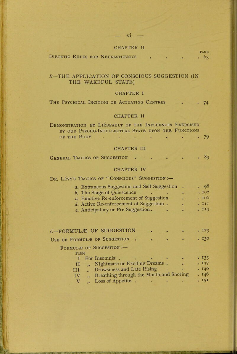 CHAPTER II PAGE Dietetic Rules for Neurasthenics , . . • 63 B—THE APPLICATION OF CONSCIOUS SUGGESTION (IN THE WAKEFUL STATE) CHAPTER I The Psychical Inciting or Actuating Centres . . 74 CHAPTER II Demonstration by Liebeault of the Influences Exercised BY our Psycho-Intellectual State upon the Functions of the Body . . . . . . • 79 CHAPTER III General Tactics of Suggestion . . , . .89 CHAPTER IV Dr. Levy's Tactics of Conscious Suggestion:— a. Extraneous Suggestion and Self-Suggestion . . 98 h. The Stage of Quiescence . . . ^ 102 c. Emotive Re-enforcement of Suggestion . . 106 d. Active Re-enforcement of Suggestion . . .111 e. Anticipatory or Pre-Suggestion. . . .119 C—FORMULA OF SUGGESTION . . . .123 Use of Formula of Suggestion ..... 130 Formulae of Suggestion :— Table I For Insomnia I33 II „ Nightmare or Exciting Dreams . . .137 III „ Drowsiness and Late Rising . . .140 IV „ Breathing through the Mouth and Snoring . 146 V „ Loss of Appetite . . . • • ^S^