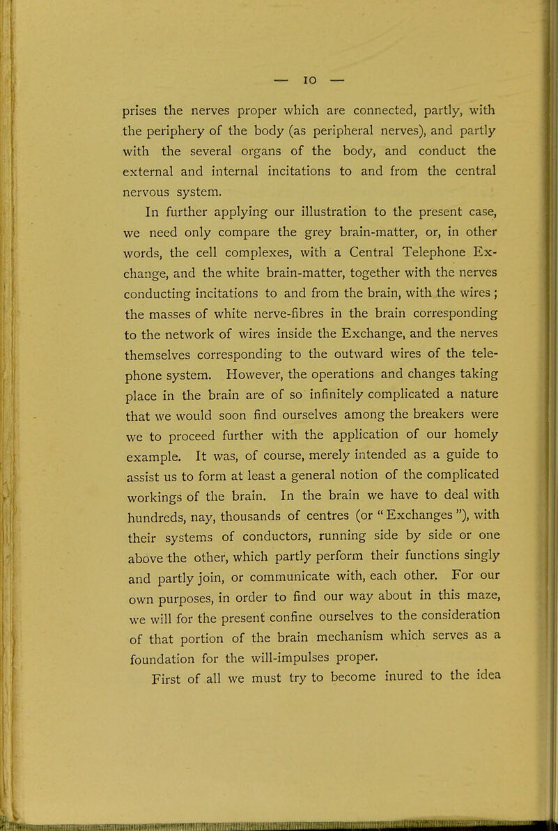 prises the nerves proper which are connected, partly, with the periphery of the body (as peripheral nerves), and partly with the several organs of the body, and conduct the external and internal incitations to and from the central nervous system. In further applying our illustration to the present case, we need only compare the grey brain-matter, or, in other words, the cell complexes, with a Central Telephone Ex- change, and the white brain-matter, together with the nerves conducting incitations to and from the brain, with the wires; the masses of white nerve-fibres in the brain corresponding to the network of wires inside the Exchange, and the nerves themselves corresponding to the outward wires of the tele- phone system. However, the operations and changes taking place in the brain are of so infinitely complicated a nature that we would soon find ourselves among the breakers were we to proceed further with the application of our homely example. It was, of course, merely intended as a guide to assist us to form at least a general notion of the complicated workings of the brain. In the brain we have to deal with hundreds, nay, thousands of centres (or  Exchanges ), with their systems of conductors, running side by side or one above the other, which partly perform their functions singly and partly join, or communicate with, each other. For our own purposes, in order to find our way about in this maze, we will for the present confine ourselves to the consideration of that portion of the brain mechanism which serves as a foundation for the will-impulses proper. First of all we must try to become inured to the idea