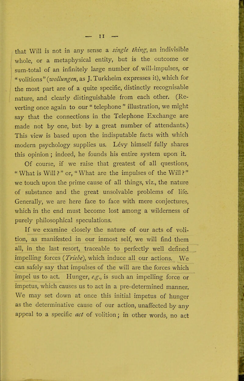 whole, or a metaphysical entity, but is the outcome or sum-total of an infinitely large number of will-impulses, or « volitionsas J. Turkheim expresses it), which for the most part are of a quite specific, distinctly recognisable nature, and clearly distinguishable from each other. (Re- verting once again to our  telephone  illustration, we might say that the connections in the Telephone Exchange are made not by one, but by a great number of attendants.) This view is based upon the indisputable facts with which modern psychology supplies us. Ldvy himself fully shares this opinion ; indeed, he founds his entire system upon it. Of course, if we raise that greatest of all questions,  What is Will ? or,  What are the impulses of the Will ? we touch upon the prime cause of all things, viz., the nature of substance and the great unsolvable problems of life. Generally, we are here face to face with mere conjectures, which in the end must become lost among a wilderness of purely philosophical speculations. If we examine closely the nature of our acts of voli- tion, as manifested in our inmost self, we will find them all, in the last resort, traceable to perfectly well defined impelling forces {Triebe), which induce all our actions. We can safely say that impulses of the will are the forces which impel us to act. Hunger, eg., is such an impelling force or impetus, which causes us to act in a pre-determined manner. We may set down at once this initial impetus of hunger as the determinative cause of our action, unaffected by any appeal to a specific act of volition; in other words, no act