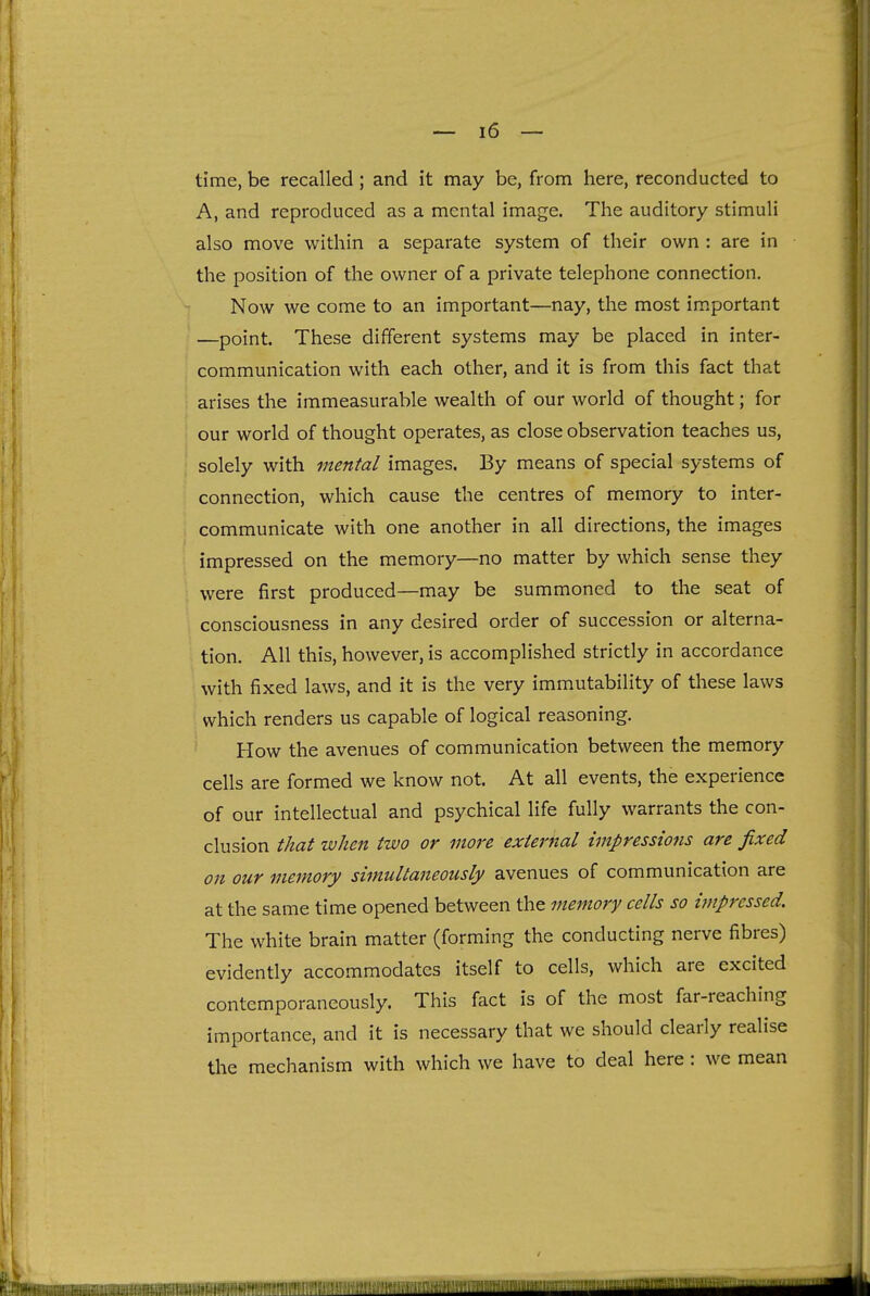 time, be recalled; and it may be, from here, reconducted to A, and reproduced as a mental image. The auditory stimuli also move within a separate system of their own : are in the position of the owner of a private telephone connection. Now we come to an important—nay, the most important —point. These different systems may be placed in inter- communication with each other, and it is from this fact that arises the immeasurable wealth of our world of thought; for our world of thought operates, as close observation teaches us, solely with mental images. By means of special systems of connection, which cause the centres of memory to inter- communicate with one another in all directions, the images impressed on the memory—no matter by which sense they were first produced—may be summoned to the seat of consciousness in any desired order of succession or alterna- tion. All this, however, is accomplished strictly in accordance with fixed laws, and it is the very immutability of these laws which renders us capable of logical reasoning. How the avenues of communication between the memory cells are formed we know not. At all events, the experience of our intellectual and psychical life fully warrants the con- clusion that when two or more external impressions are fixed on our memory simultaneously avenues of communication are at the same time opened between the memory cells so impressed. The white brain matter (forming the conducting nerve fibres) evidently accommodates itself to cells, which are excited contemporaneously. This fact is of the most far-reaching importance, and it is necessary that we should clearly realise the mechanism with which we have to deal here : we mean (I