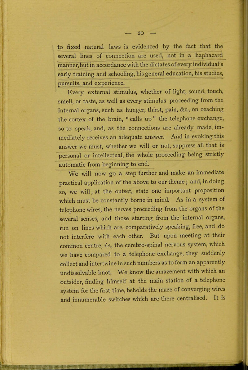 f to fixed natural laws is evidenced by the fact that the several lines of connection are used, not in a haphazard manner,but in accordance with the dictates of every individual's early training and schooling, his general education, his studies, pursuits, and experience. Every external stimulus, whether of light, sound, touch, smell, or taste, as well as every stimulus proceeding from the internal organs, such as hunger, thirst, pain, &c., on reaching the cortex of the brain,  calls up  the telephone exchange, so to speak, and, as the connections are already made, im- mediately receives an adequate answer. And in evoking this answer we must, whether we will or not, suppress all that is personal or intellectual, the whole proceeding being strictly automatic from beginning to end. We will now go a step further and make an immediate practical application of the above to our theme; and, in doing so, we will, at the outset, state one important proposition which must be constantly borne in mind. As in a system of telephone wires, the nerves proceeding from the organs of the several senses, and those starting from the internal organs, run on lines which are, comparatively speaking, free, and do not interfere with each other. But upon meeting at their common centre, i.e., the cerebro-spinal nervous system, which we have compared to a telephone exchange, they suddenly collect and intertwine in such numbers as to form an apparently undissolvable knot. We know the amazement with which an outsider, finding himself at the main station of a telephone system for the first time, beholds the maze of converging wires and innumerable switches which are there centralised. It is (