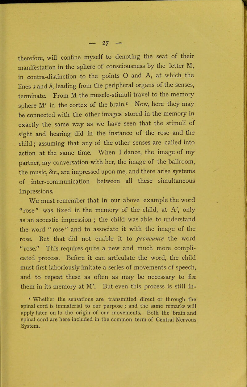 therefore, will confine myself to denoting the seat of their manifestation in the sphere of consciousness by the letter M, in contra-distinction to the points O and A, at which the lines s and h, leading from the peripheral organs of the senses, terminate. From M the muscle-stimuli travel to the memory sphere M' in the cortex of the brainJ Now, here they may be connected with the other images stored in the memory in exactly the same way as we have seen that the stimuli of sight and hearing did in the instance of the rose and the child; assuming that any of the other senses are called into action at the same time. When I dance, the image of my partner, my conversation with her, the image of the ballroom, the music, &c., are impressed upon me, and there arise systems of inter-communication between all these simultaneous impressions. We must remember that in our above example the word rose was fixed in the memory of the child, at A', only as an acoustic impression ; the child was able to understand the word  rose and to associate it with the image of the rose. But that did not enable it to pronounce the word  rose. This requires quite a new and much more compli- cated process. Before it can articulate the word, the child must first laboriously imitate a series of movements of speech, and to repeat these as often as may be necessary to fix them in its memory at M'. But even this process is still in- ' Whether the sensations are transmitted direct or through the spinal cord is immaterial to our purpose ; and the same remarks will apply later on to the origin of our movements. Both the brain and spinal cord are here included in the common term of Central Nervous System.