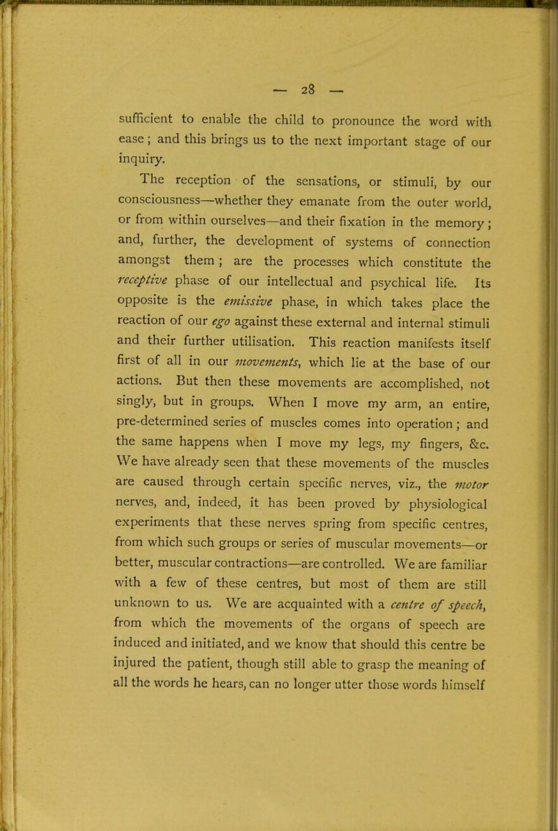 sufficient to enable the child to pronounce the word with ease; and this brings us to the next important stage of our inquiry. The reception of the sensations, or stimuli, by our consciousness—whether they emanate from the outer world, or from within ourselves—and their fixation in the memory; and, further, the development of systems of connection amongst them; are the processes which constitute the receptive phase of our intellectual and psychical life. Its opposite is the emissive phase, in which takes place the reaction of our ego against these external and internal stimuli and their further utilisation. This reaction manifests itself first of all in our movements, which lie at the base of our actions. But then these movements are accomplished, not singly, but in groups. When I move my arm, an entire, pre-determined series of muscles comes into operation; and the same happens when I move my legs, my fingers, &c. We have already seen that these movements of the muscles are caused through certain specific nerves, viz., the motor nerves, and, indeed, it has been proved by physiological experiments that these nerves spring from specific centres, from which such groups or series of muscular movements—or better, muscular contractions—are controlled. We are familiar with a few of these centres, but most of them are still unknown to us. We are acquainted with a centre of speech^ from which the movements of the organs of speech are induced and initiated, and we know that should this centre be injured the patient, though still able to grasp the meaning of all the words he hears, can no longer utter those words himself