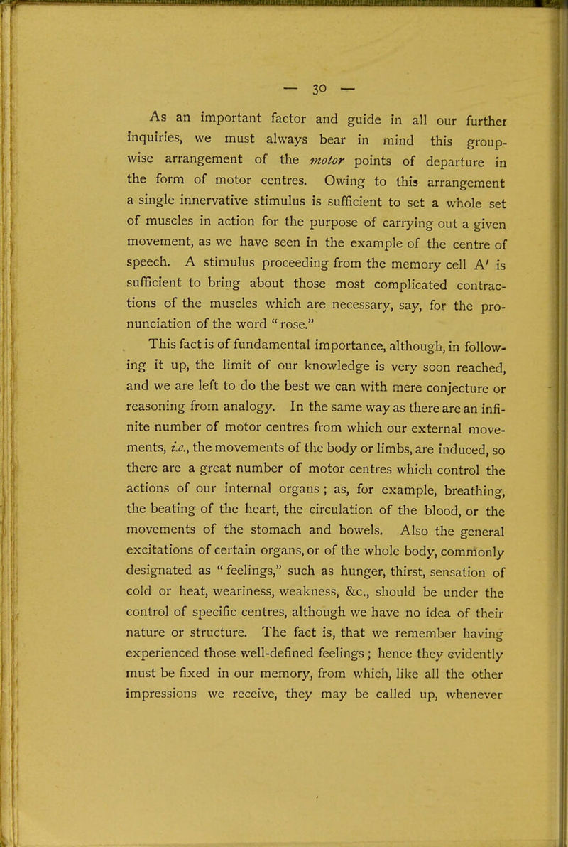 As an important factor and guide in all our further inquiries, we must always bear in mind this group- wise arrangement of the motor points of departure in the form of motor centres. Owing to this arrangement a single innervative stimulus is sufficient to set a whole set of muscles in action for the purpose of carrying out a given movement, as we have seen in the example of the centre of speech. A stimulus proceeding from the memory cell A' is sufficient to bring about those most complicated contrac- tions of the muscles which are necessary, say, for the pro- nunciation of the word  rose. This fact is of fundamental importance, although, in follow- ing it up, the limit of our knowledge is very soon reached, and we are left to do the best we can with mere conjecture or reasoning from analogy. In the same way as there are an infi- nite number of motor centres from which our external move- ments, i.e.^ the movements of the body or limbs, are induced, so there are a great number of motor centres which control the actions of our internal organs ; as, for example, breathing, the beating of the heart, the circulation of the blood, or the movements of the stomach and bowels. Also the general excitations of certain organs, or of the whole body, commonly designated as  feelings, such as hunger, thirst, sensation of cold or heat, weariness, weakness, &c., should be under the control of specific centres, although we have no idea of their nature or structure. The fact is, that we remember having experienced those well-defined feelings ; hence they evidently must be fixed in our memory, from which, Hke all the other impressions we receive, they may be called up, whenever