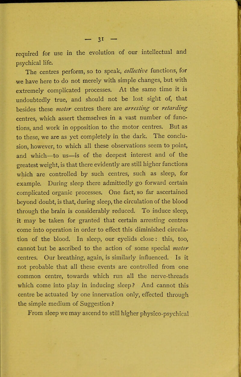 required for use in the evolution of our intellectual and psychical life. The centres perform, so to speak, collective functions, for we have here to do not merely with simple changes, but with extremely complicated processes. At the same time it is undoubtedly true, and should not be lost sight of, that besides these motor centres there are arresting or retarding centres, which assert themselves in a vast number of func- tions, and work in opposition to the motor centres. But as to these, we are as yet completely in the dark. The conclu- sion, however, to which all these observations seem to point, and which—to us—is of the deepest interest and of the greatest weight, is that there evidently are still higher functions which are controlled by such centres, such as sleep, for example. During sleep there admittedly go forward certain complicated organic processes. One fact, so far ascertained beyond doubt, is that, during sleep, the circulation of the blood through the brain is considerably reduced. To induce sleep, it may be taken for granted that certain arresting centres come into operation in order to effect this diminished circula- tion of the blood. In sleep, our eyelids close : this, too, cannot but be ascribed to the action of some special motor centres. Our breathing, again, is similarly influenced. Is it not probable that all these events are controlled from one common centre, towards which run all the nerve-threads which come into play in inducing sleep? And cannot this centre be actuated by one innervation only, effected through the simple medium of Suggestion ? From sleep we may ascend to still higher physlco-psychical