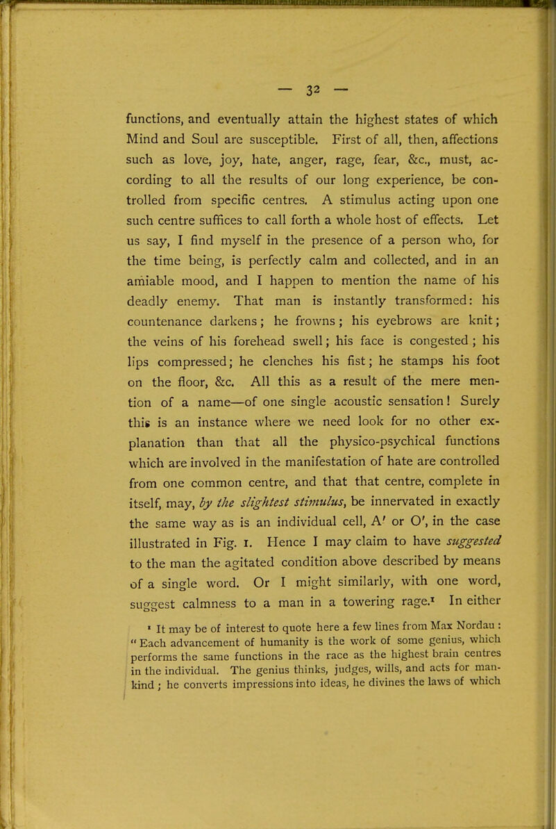 functions, and eventually attain the highest states of which Mind and Soul are susceptible. First of all, then, affections such as love, joy, hate, anger, rage, fear, &c., must, ac- cording to all the results of our long experience, be con- trolled from specific centres. A stimulus acting upon one such centre suffices to call forth a whole host of effects. Let us say, I find myself in the presence of a person who, for the time being, is perfectly calm and collected, and in an amiable mood, and I happen to mention the name of his deadly enemy. That man is instantly transformed: his countenance darkens; he frowns; his eyebrows are knit; the veins of his forehead swell; his face is congested ; his lips compressed; he clenches his fist; he stamps his foot on the floor, &c. All this as a result of the mere men- tion of a name—of one single acoustic sensation! Surely this is an instance where we need look for no other ex- planation than that all the physico-psychical functions which are involved in the manifestation of hate are controlled from one common centre, and that that centre, complete in itself, may, by the slightest stimulus, be innervated in exactly the same way as is an individual cell. A' or O', in the case illustrated in Fig. i. Hence I may claim to have suggested to the man the agitated condition above described by means of a single word. Or I might similarly, with one word, suirjrest calmness to a man in a towering rage.^ In either ' It may be of interest to quote here a few lines from Max Nordau :  Each advancement of humanity is the work of some genius, which performs the same functions in the race as the highest brain centres in the individual. The genius thinks, judges, wills, and acts for man- kind J he converts impressions into ideas, he divines the laws of which