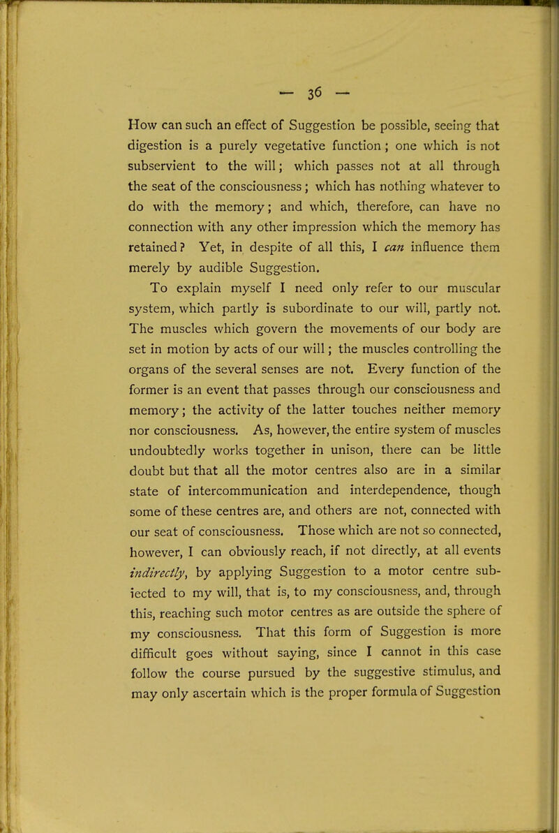 How can such an effect of Suggestion be possible, seeing that digestion is a purely vegetative function; one which is not subservient to the will; which passes not at all through the seat of the consciousness; which has nothing whatever to do with the memory; and which, therefore, can have no connection with any other impression which the memory has retained? Yet, in despite of all this, I can influence them merely by audible Suggestion. To explain myself I need only refer to our muscular system, which partly is subordinate to our will, partly not. The muscles which govern the movements of our body are set in motion by acts of our will; the muscles controlling the organs of the several senses are not. Every function of the former is an event that passes through our consciousness and memory; the activity of the latter touches neither memory nor consciousness. As, however, the entire system of muscles undoubtedly works together in unison, there can be little doubt but that all the motor centres also are in a similar state of intercommunication and interdependence, though some of these centres are, and others are not, connected with our seat of consciousness. Those which are not so connected, however, I can obviously reach, if not directly, at all events indirectly, by applying Suggestion to a motor centre sub- iected to my will, that is, to my consciousness, and, through this, reaching such motor centres as are outside the sphere of my consciousness. That this form of Suggestion is more difficult goes without saying, since I cannot in this case follow the course pursued by the suggestive stimulus, and may only ascertain which is the proper formula of Suggestion