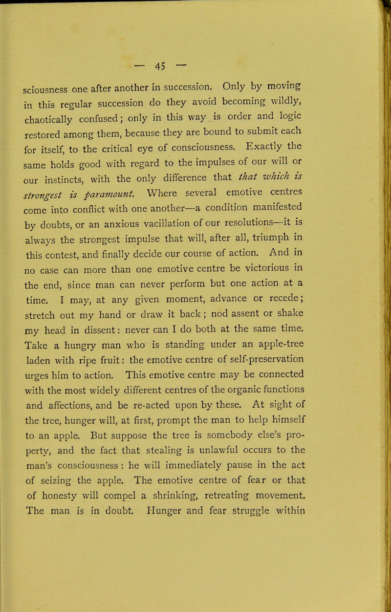 sciousness one after another in succession. Only by moving in this regular succession do they avoid becoming wildly, chaotically confused; only in this way is order and logic restored among them, because they are bound to submit each for itself, to the critical eye of consciousness. Exactly the same holds good with regard to the impulses of our will or our instincts, with the only difference that that which is strongest is paramount. Where several emotive centres come into conflict with one another—a condition manifested by doubts, or an anxious vacillation of our resolutions—it is always the strongest impulse that will, after all, triumph in this contest, and finally decide our course of action. And in no case can more than one emotive centre be victorious in the end, since man can never perform but one action at a time. I may, at any given moment, advance or recede; stretch out my hand or draw it back; nod assent or shake my head in dissent: never can I do both at the same time. Take a hungry man who is standing under an apple-tree laden with ripe fruit: the emotive centre of self-preservation urges him to action. This emotive centre may be connected with the most widely different centres of the organic functions and affections, and be re-acted upon by these. At sight of the tree, hunger will, at first, prompt the man to help himself to an apple. But suppose the tree is somebody else's pro- perty, and the fact that stealing is unlawful occurs to the man's consciousness : he will immediately pause in the act of seizing the apple. The emotive centre of fear or that of honesty will compel a shrinking, retreating movement. The man is in doubt. Hunger and fear struggle within