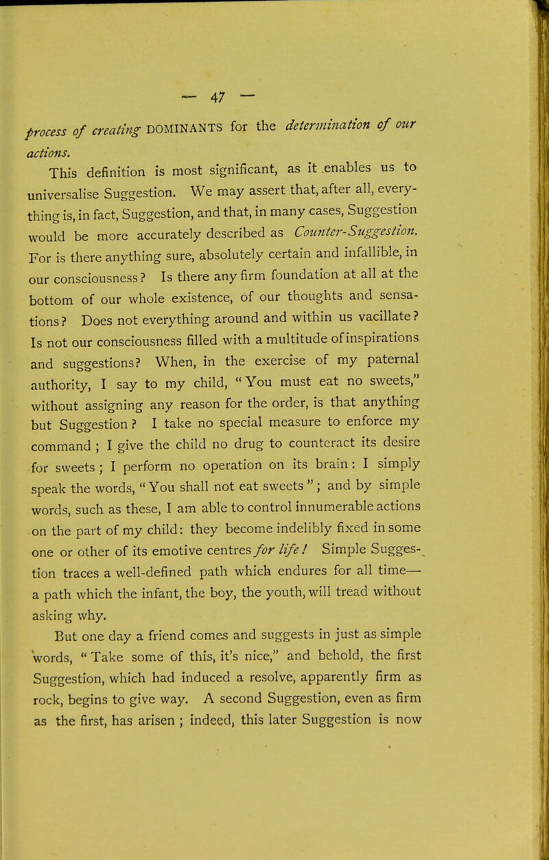 process of creating DOMINANTS for the determination of our actions. This definition is most significant, as it .enables us to universalise Suggestion. We may assert that, after all, every- thing is, in fact. Suggestion, and that, in many cases. Suggestion would be more accurately described as Counter-Suggestion. For is there anything sure, absolutely certain and infallible, in our consciousness ? Is there any firm foundation at all at the bottom of our whole existence, of our thoughts and sensa- tions ? Does not everything around and within us vacillate ? Is not our consciousness filled with a multitude of inspirations and suggestions? When, in the exercise of my paternal authority, I say to my child, You must eat no sweets, without assigning any reason for the order, is that anything but Suggestion ? I take no special measure to enforce my command ; I give the child no drug to counteract its desire for sweets ; I perform no operation on its brain: I simply speak the words,  You shall not eat sweets ; and by simple words, such as these, I am able to control innumerable actions on the part of my child: they become indelibly fixed in some one or other of its emotive centres>r life! Simple Sugges-^ tion traces a well-defined path which endures for all time— a path which the infant, the boy, the youth, will tread without asking why. But one day a friend comes and suggests in just as simple words,  Take some of this, it's nice, and behold, the first Suggestion, which had induced a resolve, apparently firm as rock, begins to give way. A second Suggestion, even as firm as the first, has arisen ; indeed, this later Suggestion is now