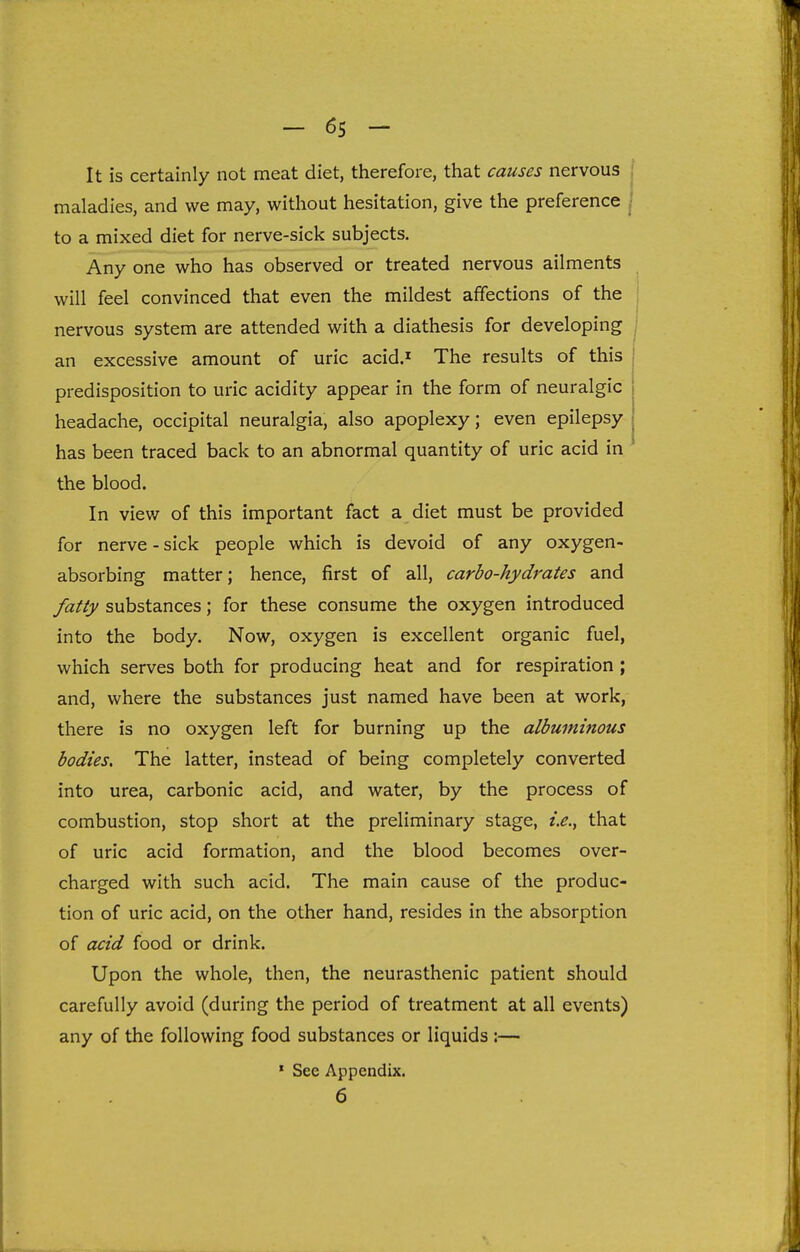 It is certainly not meat diet, therefore, that causes nervous i maladies, and we may, without hesitation, give the preference | to a mixed diet for nerve-sick subjects. Any one who has observed or treated nervous ailments will feel convinced that even the mildest affections of the nervous system are attended with a diathesis for developing ; an excessive amount of uric acid.^ The results of this | predisposition to uric acidity appear in the form of neuralgic headache, occipital neuralgia, also apoplexy; even epilepsy has been traced back to an abnormal quantity of uric acid in the blood. In view of this important fact a diet must be provided for nerve - sick people which is devoid of any oxygen- absorbing matter; hence, first of all, carbo-hydrates and fatty substances; for these consume the oxygen introduced into the body. Now, oxygen is excellent organic fuel, which serves both for producing heat and for respiration ; and, where the substances just named have been at work, there is no oxygen left for burning up the albuminous bodies. The latter, instead of being completely converted into urea, carbonic acid, and water, by the process of combustion, stop short at the preliminary stage, i.e., that of uric acid formation, and the blood becomes over- charged with such acid. The main cause of the produc- tion of uric acid, on the other hand, resides in the absorption of acid food or drink. Upon the whole, then, the neurasthenic patient should carefully avoid (during the period of treatment at all events) any of the following food substances or liquids :— * See Appendix. 6