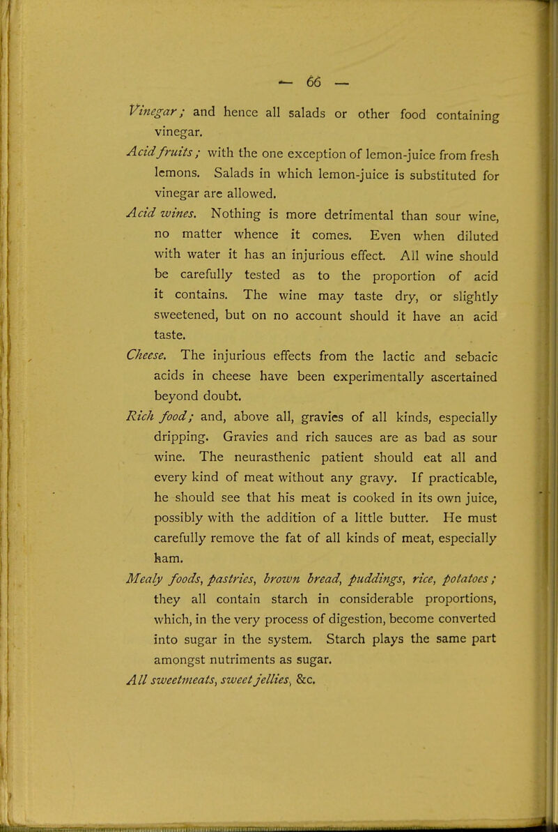 Vinegar; and hence all salads or other food containing vinegar. Acid fruits ; with the one exception of lemon-juice from fresh lemons. Salads in which lemon-juice is substituted for vinegar are allowed. Acid wines. Nothing is more detrimental than sour wine, no matter whence it comes. Even when diluted with water it has an injurious effect. All wine should be carefully tested as to the proportion of acid it contains. The wine may taste dry, or slightly sweetened, but on no account should it have an acid taste. Cheese. The injurious effects from the lactic and sebacic acids in cheese have been experimentally ascertained beyond doubt. Rich food; and, above all, gravies of all kinds, especially dripping. Gravies and rich sauces are as bad as sour wine. The neurasthenic patient should eat all and every kind of meat without any gravy. If practicable, he should see that his meat is cooked in its own juice, possibly with the addition of a little butter. He must carefully remove the fat of all kinds of meat, especially ham. Mealy foods, pastries, brown bread, puddings, rice, potatoes; they all contain starch in considerable proportions, which, in the very process of digestion, become converted into sugar in the system. Starch plays the same part amongst nutriments as sugar. All sweetmeats, sweet jellies., &c.