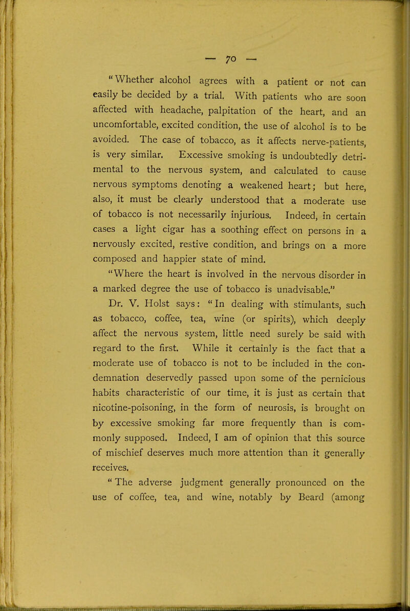 Whether alcohol agrees with a patient or not can easily be decided by a trial. With patients who are soon affected with headache, palpitation of the heart, and an uncomfortable, excited condition, the use of alcohol is to be avoided. The case of tobacco, as it affects nerve-patients, is very similar. Excessive smoking is undoubtedly detri- mental to the nervous system, and calculated to cause nervous symptoms denoting a weakened heart; but here, also, it must be clearly understood that a moderate use of tobacco is not necessarily injurious. Indeed, in certain cases a light cigar has a soothing effect on persons in a nervously excited, restive condition, and brings on a more composed and happier state of mind. Where the heart is involved in the nervous disorder in a marked degree the use of tobacco is unadvisable. Dr. V. Hoist says: In dealing with stimulants, such as tobacco, coffee, tea, wine (or spirits), which deeply affect the nervous system, little need surely be said with regard to the first. While it certainly is the fact that a moderate use of tobacco is not to be included in the con- demnation deservedly passed upon some of the pernicious habits characteristic of our time, it is just as certain that nicotine-poisoning, in the form of neurosis, is brought on by excessive smoking far more frequently than is com- monly supposed. Indeed, I am of opinion that this source of mischief deserves much more attention than it generally receives.  The adverse judgment generally pronounced on the use of coffee, tea, and wine, notably by Beard (among