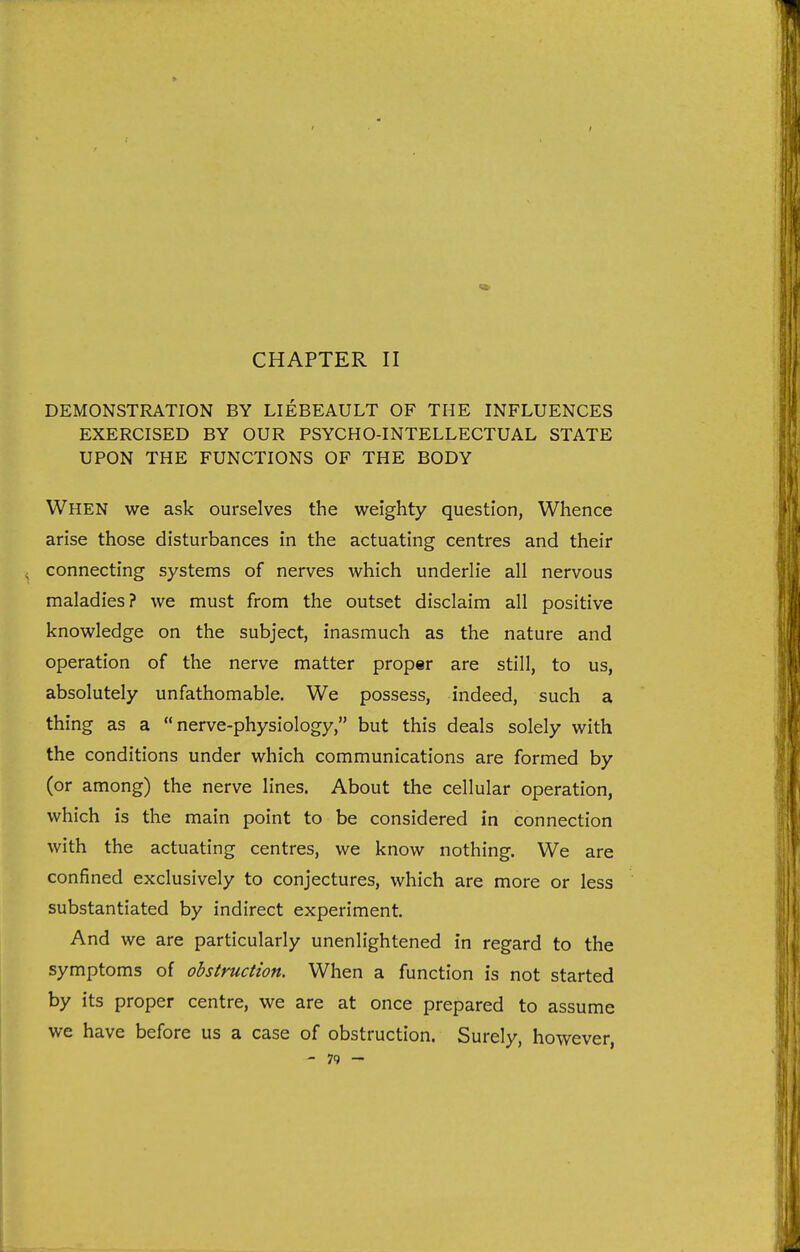 CHAPTER II DEMONSTRATION BY LIEBEAULT OF THE INFLUENCES EXERCISED BY OUR PSYCHO-INTELLECTUAL STATE UPON THE FUNCTIONS OF THE BODY When we ask ourselves the weighty question, Whence arise those disturbances in the actuating centres and their connecting systems of nerves which underlie all nervous maladies? we must from the outset disclaim all positive knowledge on the subject, inasmuch as the nature and operation of the nerve matter proper are still, to us, absolutely unfathomable. We possess, indeed, such a thing as a nerve-physiology, but this deals solely with the conditions under which communications are formed by (or among) the nerve lines. About the cellular operation, which is the main point to be considered in connection with the actuating centres, we know nothing. We are confined exclusively to conjectures, which are more or less substantiated by indirect experiment. And we are particularly unenlightened in regard to the symptoms of obstruction. When a function is not started by its proper centre, we are at once prepared to assume we have before us a case of obstruction. Surely, however,