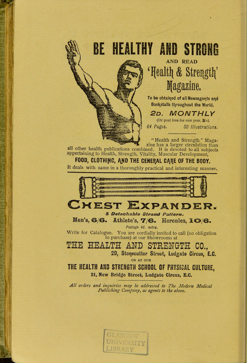 BE HEALTHY AND STRONO AND READ 'Ilealtli&Streiigtli' Bfagazine. To be obtairied of all Newsagents aqd BooKstalls tl]roughout the World. 2d. monthly (Or post free for one year, 8/-). 64 Pages. 50 Illustrations.  Health and Strength  Maga- zine has a larger circulation than all other health publications combined. It is devoted to all subjects appertaining to Health, Strength, Vitality, Muscular Development, FOOD, CLOTHII^G, l{^0 THE GENERAL CARE OF THE BODY. It deals with same in a thoroughly practical and interesting manner. Cmesx ExPAWDERm 5 Detachable Strand Pattern. Men's, 6/6. Athlete's, T/6. Hercules, XO/6. Postage 4d. extra. Write for Catalogue. You are cordially invited to call (no obligation to purchase) at our Showrooms at THE HEALTH AND STRENGTH CO., 29, Stoqecutier Street, Ludgate Circus, E.C. OR AT OUR THE HEALTH AND STRENGTH SCHOOL OF PHYSISAL CULTURE, 21, New Bridge Street, Ladgate Circas, E.C. All orders and inquiries may be addressed to The Modem Medical Publishing Company, as agents to the above.