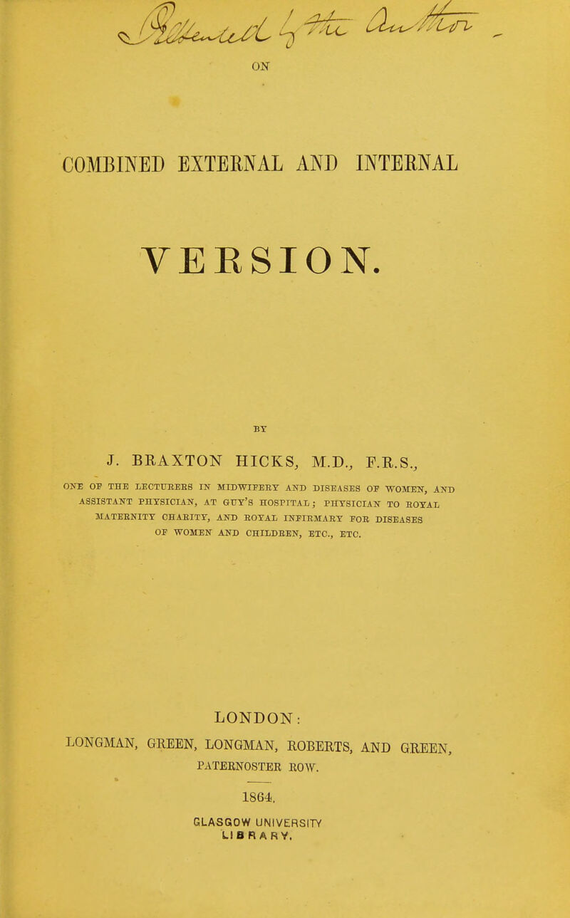 ON COMBINED EXTERNAL AND INTERNAL YEKSION. BT J. BRAXTON HICKS, M.D, F.R.S., ONE OF THE LECTUEEBS IN MIDWIFEET AND DISEASES OF WOMEN, AND ASSISTANT PHYSICIAN, AT GUY'S HOSPITAl; PHYSICIAN TO ROYAL MATEENITY CHAEITY, AND EOYAl INFIEMAEY FOE DISEASES OF WOMEN AND CHILDEEN, ETC., ETC. LONDON: LONGMAN, GREEN, LONGMAN, ROBERTS, AND GREEN, PATERNOSTER ROW. 1864. GLASGOW UNIVERSITY LIB R ARY.