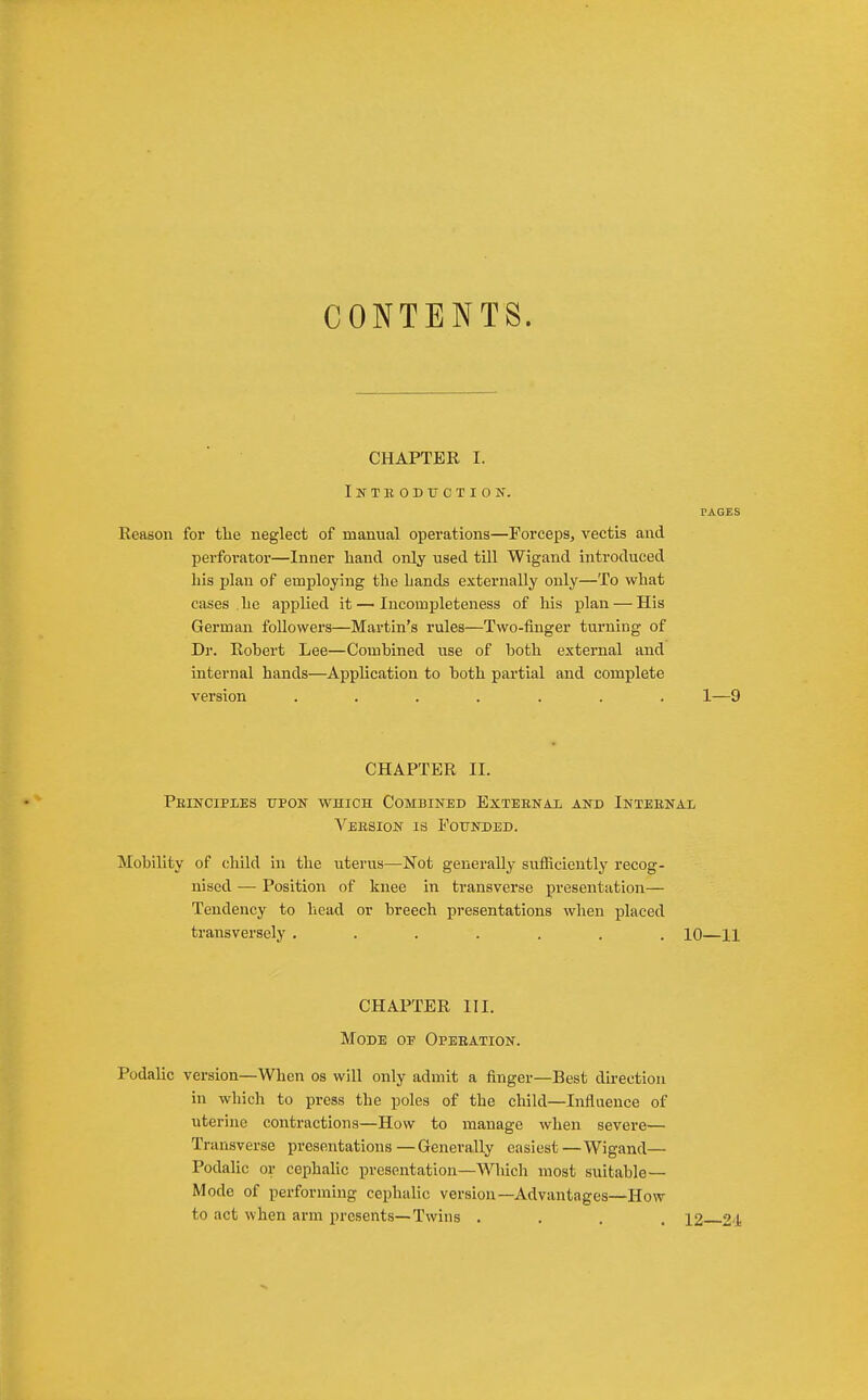 CONTENTS. CHAPTER I. Intboduction. PAGES Reason for tlie neglect of manual operations—Forceps, vectis and perforator—Inner liand only used till Wigand introduced his plan of employing the hands externally only—To what cases he applied it — Incompleteness of his plan — His German followers—Martin's rules—Two-finger turning of Dr. Robert Lee—Combined use of both external and internal hands—Application to both partial and complete version ....... 1—9 CHAPTER II. Peinciples upon which Combined Exteenax and Inteenai Veesion is Eoitnded. Mobility of child in the uterus—Not generally sufiiciently recog- nised — Position of knee in transverse presentation— Tendency to head or breech presentations when placed transversely ....... 10—11 CHAPTER III. Mode of Opeeation. Podalic version—When os will only admit a finger—Best direction in which to press the poles of the child—Influence of uterine contractions—How to manage when severe— Transverse presentations —Generally easiest —Wigand— Podalic or cephaHc presentation—Wliich most suitable — Mode of performing cephalic version—Advantages—How to act when arm presents—Twins .... 12 2'J-