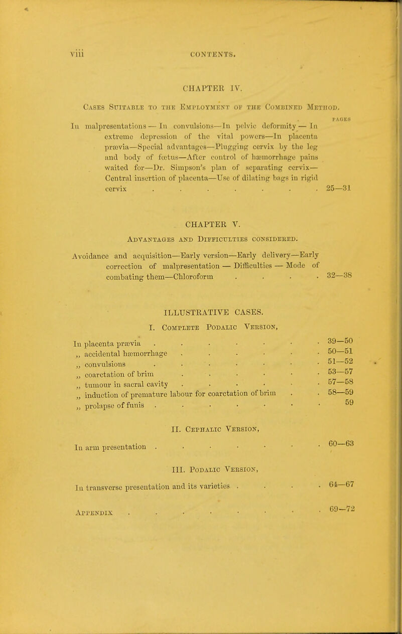 CHAPTER IV. Cases Sttitable to the Emi'loyment ok the Combined Method. I'AGES lu malpresentiitions—lu convulsions—In pelvic deformity—In extreme depression of tlie vital powers—In placenta prfovia—Special advantages—Plugging cervix by the leg and body of fcctus—After control of lisemorrliage i)ains waited for—Dr. Simpson's plan of separating cervix— Central insertion of placenta—Use of dilating bags in rigid cervix ....... 25—31 CHAPTER V. AdTANTAGES and DiEFICtriTIES CONSIDEEED. Avoidance and acquisition—Early version—Early delivery—Early correction of malpresentation — Difficulties — Mode of combating them—Chloroform .... 32—38 ILLUSTRATIVE CASES. I. CompijEte Podalic Veesion, In placenta prajvia „ accidental haamorrhage „ convulsions „ coarctation of brim „ tumour in sacral cavity „ induction of premature labour for coarctation of brim „ prolapse of funis . . . • • II. Cephaiic Version, In arm presentation . . . . • III. Podalic Version, lu transverse presentation and its varieties . Appendix 39—50 50— 51 51— 52 53—57 57— 58 58— 59 59 60—63 64—67 69—72