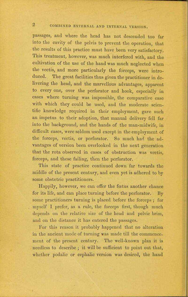 passages, and where the head has not descended too far into the cavity of the pelvis to prevent the operation, that the results of this practice must have been very satisfactory. This treatment, however, was much interfered with, and the cultivation of the use of the hand was much neglected when the vectis, and more particularly the forceps, were intro- duced. The great facilities thus given the practitioner in de- livering the head, and the marvellous advantages, apparent to every one, over the perforator and hook, especially in cases where turning was impossible, the comparative ease with which they could be used, and the moderate scien- tific knowledge required in their employment, gave such an impetus to their adoption, that manual delivery fell far into the background, and the hands of the man-midwife, in difficult cases, were seldom used except in the employment of the forceps, vectis, or perforator. So much had the ad- vantages of version been overlooked in the next generation that the rota observed in cases of obstruction was vectis, forceps, and these failing, then the perforator. This state of practice continued down far towards the middle of the present century, and even yet is adhered to by some obstetric practitioners. Happily, however, we can ofier the foetus another chance for its life, and can place turning before the perforator. By some practitioners turning is placed before the forceps ; for myself I prefer, as a rule, the forceps first, though much depends on the relative size of the head and pelvic brim, and on the distance it has entered the passages. For this reason it probably happened that no alteration in the ancient mode of turning was made till the commence- ment of the present century. The well-known plan it is needless to describe ; it will be sufficient to point out that, whether podalic or cephalic version was desired, the hand
