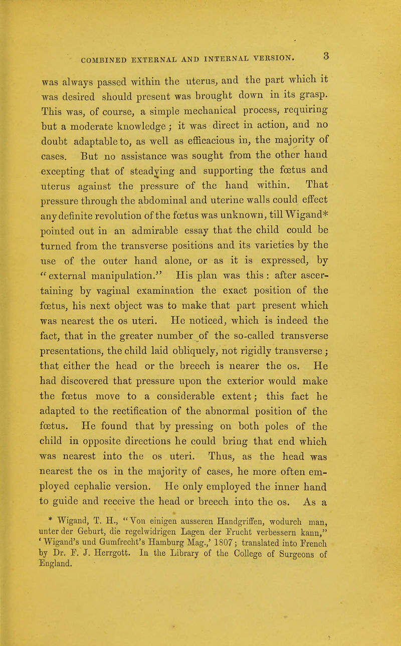 was always passed within the uterus, and the part which it was desired should present was brought down in its grasp. This was, of course, a simple mechanical process, requiring but a moderate knowledge; it was direct in action, and no doubt adaptable to, as well as efficacious in, the majority of cases. But no assistance was sought from the other hand excepting that of stead;^ing and supporting the foetus and uterus against the pressure of the hand within. That pressure through the abdominal and uterine walls could effect any definite revolution of the foetus was unknown, till Wigand* pointed out in an admirable essay that the child could be turned from the transverse positions and its varieties by the use of the outer hand alone, or as it is expressed, by  external manipulation,^' His plan was this : after ascer- taining by vaginal examination the exact position of the foetus, his next object was to make that part present which was nearest the os uteri. He noticed, which is indeed the fact, that in the greater number of the so-called transverse presentations, the child laid obliquely, not rigidly transverse; that either the head or the breech is nearer the os. He had discovered that pressure upon the exterior would make the foetus move to a considerable extent; this fact he adapted to the rectification of the abnormal position of the foetus. He found that by pressing on both poles of the child in opposite directions he could bring that end which was nearest into the os uteri. Thus, as the head was nearest the os in the majority of cases, he more often em- ployed cephalic version. He only employed the inner hand to guide and receive the head or breech into the os. As a * Wigand, T. H., Von einigen ausseren Handgriffen, wodurch man, unterder Geburt, die regelwidrigen Lagen der Erucht verbessern kann, 'Wigand's und Gumfrecht's Hamburg Mag.,' 1807; translated into Prench by Dr. F. J. Herrgott. In the Library of the College of Surgeons of England. 5