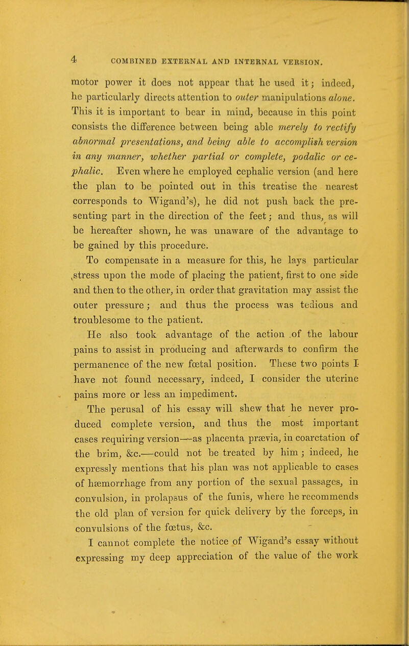 motor power it does not appear that he used it; indeed^ he particularly directs attention to outer manipulations alone. This it is important to bear in mind, because in this point consists the difference between being able merely to rectify abnormal presentations, and being able to accomplish version in any manner, whether partial or complete, podalic or ce- phalic. Even where he employed cephalic version (and here the plan to be pointed out in this treatise the nearest corresponds to Wigand's), he did not push back the pre- senting part in the direction of the feet; and thus, as will r be hereafter shown, he was unaware of the advantage to be gained by this procedure. To compensate in a measure for this, he lays particular ,stress upon the mode of placing the patient, first to one side and then to the other, in order that gravitation may assist the outer pressure; and thus the process was tedious and troublesome to the patient. He also took advantage of the action .of the labour pains to assist in producing and afterwards to confirm the permanence of the new foetal position. These two points I have not found necessary, indeed, I consider the uterine pains more or less an impediment. The perusal of his essay will shew that he never pro- duced complete version, and thus the most important cases requiring version—as placenta prsevia, in coarctation of the brim, &c.—could not be treated by him; indeed, he expressly mentions that his plan was not applicable to cases of hsemorrhage from any portion of the sexual passages, in convulsion, in prolapsus of the funis, where he recommends the old plan of version for quick delivery by the forceps, in convulsions of the foetus, &c. I cannot complete the notice of Wigand's essay without expressing my deep appreciation of the value of the work