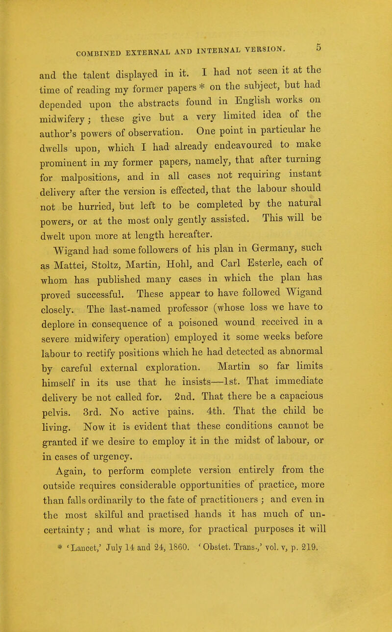 and the talent displayed in it. I had not seen it at the time of reading my former papers * on the subject, but had depended upon the abstracts found in English works on midwifery; these give but a very limited idea of the author's powers of observation. One point in particular he dwells upon, which I had already endeavoured to make prominent in my former papers, namely, that after turning for malpositions, and in all cases not requiring instant delivery after the version is effected, that the labour should not be hurried, but left to be completed by the natural powers, or at the most only gently assisted. This will be dwelt upon more at length hereafter. Wigand had some followers of his plan in Germany, such as Mattei, Stoltz, Martin, Hohl, and Carl Esterle, each of whom has published many cases in which the plan has proved successful. These appear to have followed Wigand closely. The last-named professor (whose loss we have to deplore in consequence of a poisoned wound received in a severe midwifery operation) employed it some weeks before labour to rectify positions which he had detected as abnormal by careful external exploration. Martin so far limits himself in its use that he insists—1st. That immediate delivery be not called for. 2nd. That there be a capacious pelvis. 3rd. No active pains. 4th. That the child be living. Now it is evident that these conditions cannot be granted if we desire to employ it in the midst of labour, or in cases of urgency. Again, to perform complete version entirely from the outside requires considerable opportunities of practice, more than falls ordinarily to the fate of practitioners ; and even in the most skilful and practised hands it has much of un- certainty ; and what is more, for practical purposes it will * 'Laucet,' July U and U, 1860. ' Obsiet. Trans-/ vol. v, p. 219.