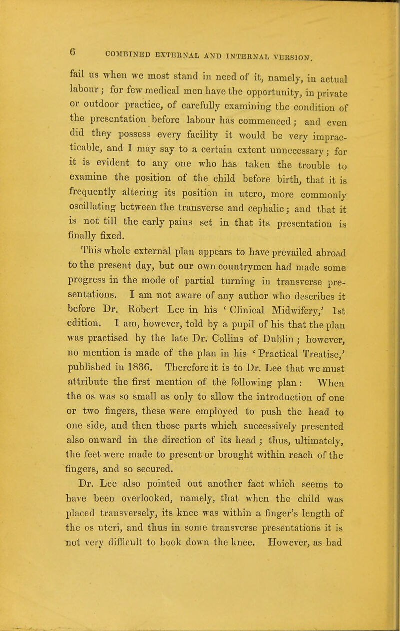 fail US when we most stand in need of it, namely, in actual labour; for few medical men have the opportunity, in private or outdoor practice, of carefuLy examining the condition of the presentation before labour has commenced; and even did they possess every facility it would be very imprac- ticable, and I may say to a certain extent unnecessary; for it is evident to any one who has taken the trouble to examine the position of the child before birth, that it is frequently altering its position in utero, more commonly oscillating between the transverse and cephalic; and that it is not till the early pains set in that its presentation is finally fixed. This whole external plan appears to have prevailed abroad to the present day, but our own countrymen had made some progress in the mode of partial turning in transverse pre- sentations. I am not aware of any author who describes it before Dr. Robert Lee in his ' CHnical Midwifery,' 1st edition. I am, however, told by a pupil of his that the plan was practised by the late Dr. Collins of Dublin; however, no mention is made of the plan in his ' Practical Treatise,' published in 1836. Therefore it is to Dr. Lee that we must attribute the first mention of the following plan : When the OS was so small as only to allow the introduction of one or two fingers, these were employed to push the head to one side, and then those parts which successively presented also onward in the direction of its head ; thus, ultimately, the feet were made to present or brought within reach of the fingers, and so secured. Dr. Lee also pointed out another fact which seems to have been overlooked, namely, that when the child was placed transversely, its knee was within a finger's length of the OS uteri, and thus in some transverse presentations it is not very difficult to hook down the knee. However, as had