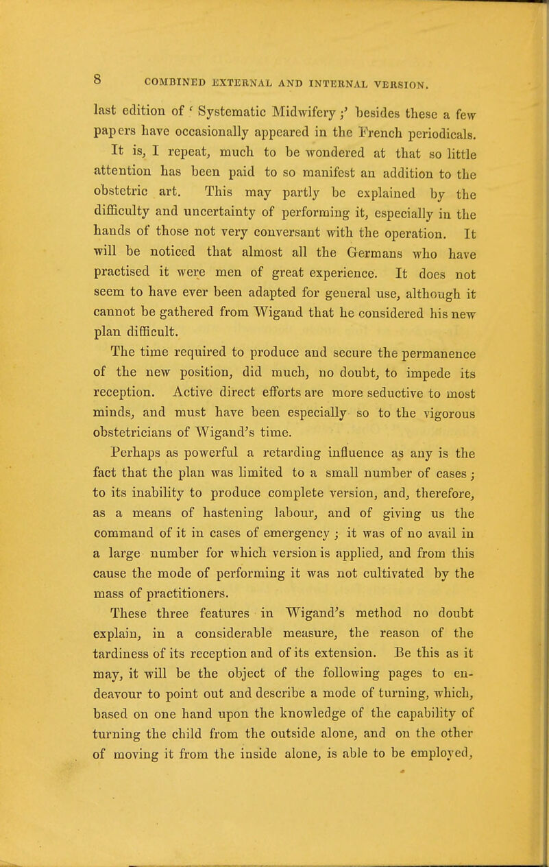 last edition of ' Systematic Midwiferybesides these a few papers have occasionally appeared in the IVench periodicals. It is, I repeat^ much to be wondered at that so little attention has been paid to so manifest an addition to the obstetric art. This may partly be explained by the difficulty and uncertainty of performing it, especially in the hands of those not very conversant with the operation. It will be noticed that almost all the Germans who have practised it were men of great experience. It does not seem to have ever been adapted for general use, although it cannot be gathered from Wigand that he considered his new plan difficult. The time required to produce and secure the permanence of the new position, did much, no doubt, to impede its reception. Active direct efforts are more seductive to most minds, and must have been especially so to the vigorous obstetricians of Wigand^s time. Perhaps as powerful a retarding influence as any is the fact that the plan was limited to a small number of cases; to its inability to produce complete version, and, therefore, as a means of hastening labour, and of giving us the command of it in cases of emergency ; it was of no avail in a large number for which version is applied, and from this cause the mode of performing it was not cultivated by the mass of practitioners. These three features in Wigand's method no doubt explain, in a considerable measure, the reason of the tardiness of its reception and of its extension. Be this as it may, it will be the object of the following pages to en- deavour to point out and describe a mode of turning, which, based on one hand upon the knowledge of the capability of turning the child from the outside alone, and on the other of moving it from the inside alone, is able to be employed.