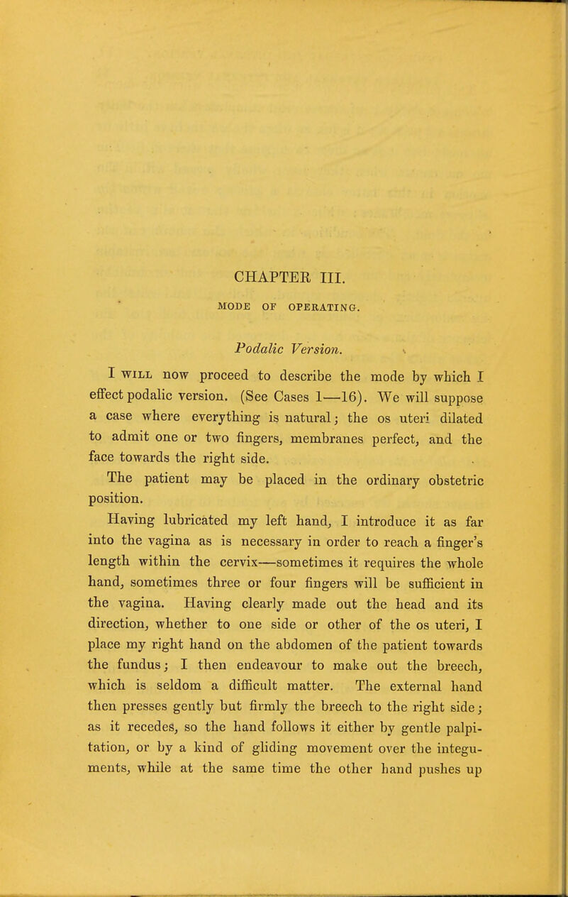 MODE OF OPERATING, Podalic Version. ^ I WILL now proceed to describe the mode by which I effect podalic version. (See Cases 1—16). We will suppose a case where everything is natural; the os uteri dilated to admit one or two fingers, membranes perfect, and the face towards the right side. The patient may be placed in the ordinary obstetric position. Having lubricated my left hand, I introduce it as far into the vagina as is necessary in order to reach a finger's length within the cervix—sometimes it requires the whole hand, sometimes three or four fingers will be sufficient in the vagina. Having clearly made out the head and its direction, whether to one side or other of the os uteri, I place my right hand on the abdomen of the patient towards the fundus; I then endeavour to make out the breech, which is seldom a difficult matter. The external hand then presses gently but firmly the breech to the right side; as it recedes, so the hand follows it either by gentle palpi- tation, or by a kind of gliding movement over the integu- ments, while at the same time the other hand pushes up