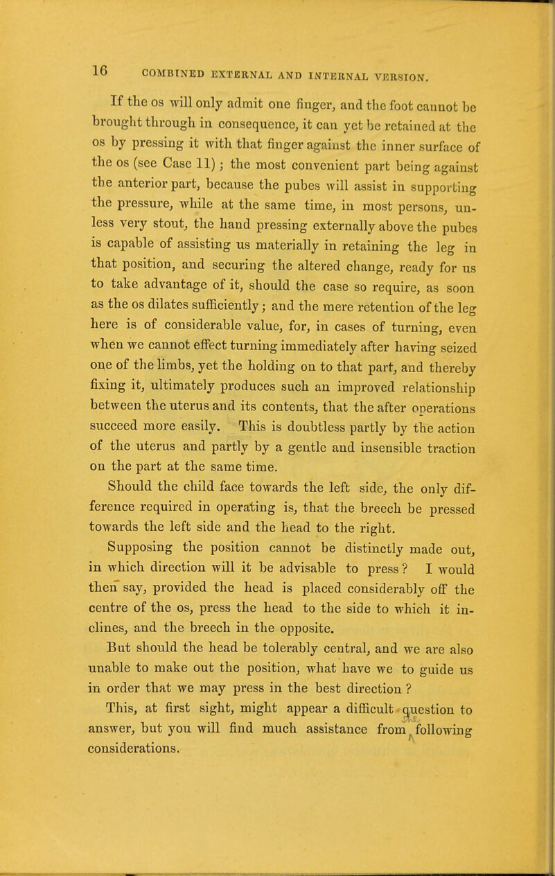 If the OS will only admit one finger, and the foot cannot be brought through in consequence, it can yet be retained at the OS by pressing it with that finger against the inner surface of the OS (see Case 11); the most convenient part being against the anterior part, because the pubes will assist in supporting the pressure, while at the same time, in most persons, un- less very stout, the hand pressing externally above the pubes is capable of assisting us materially in retaining the leg in that position, and securing the altered change, ready for us to take advantage of it, should the case so require, as soon as the OS dilates sufficiently; and the mere retention of the leg here is of considerable value, for, in cases of turning, even when we cannot effect turning immediately after having seized one of the limbs, yet the holding on to that part, and thereby fixing it, ultimately produces such an improved relationship between the uterus and its contents, that the after operations succeed more easily. This is doubtless partly by the action of the uterus and partly by a gentle and insensible traction on the part at the same time. Should the child face towards the left side, the only dif- ference required in operating is, that the breech be pressed towards the left side and the head to the right. Supposing the position cannot be distinctly made out, in which direction will it be advisable to press ? I would then say, provided the head is placed considerably off the centre of the os, press the head to the side to which it in- clines, and the breech in the opposite. But should the head be tolerably central, and we are also unable to make out the position, what have we to guide us in order that we may press in the best direction ? This, at first sight, might appear a difficult q^uestion to answer, but you will find much assistance from ^ following considerations.
