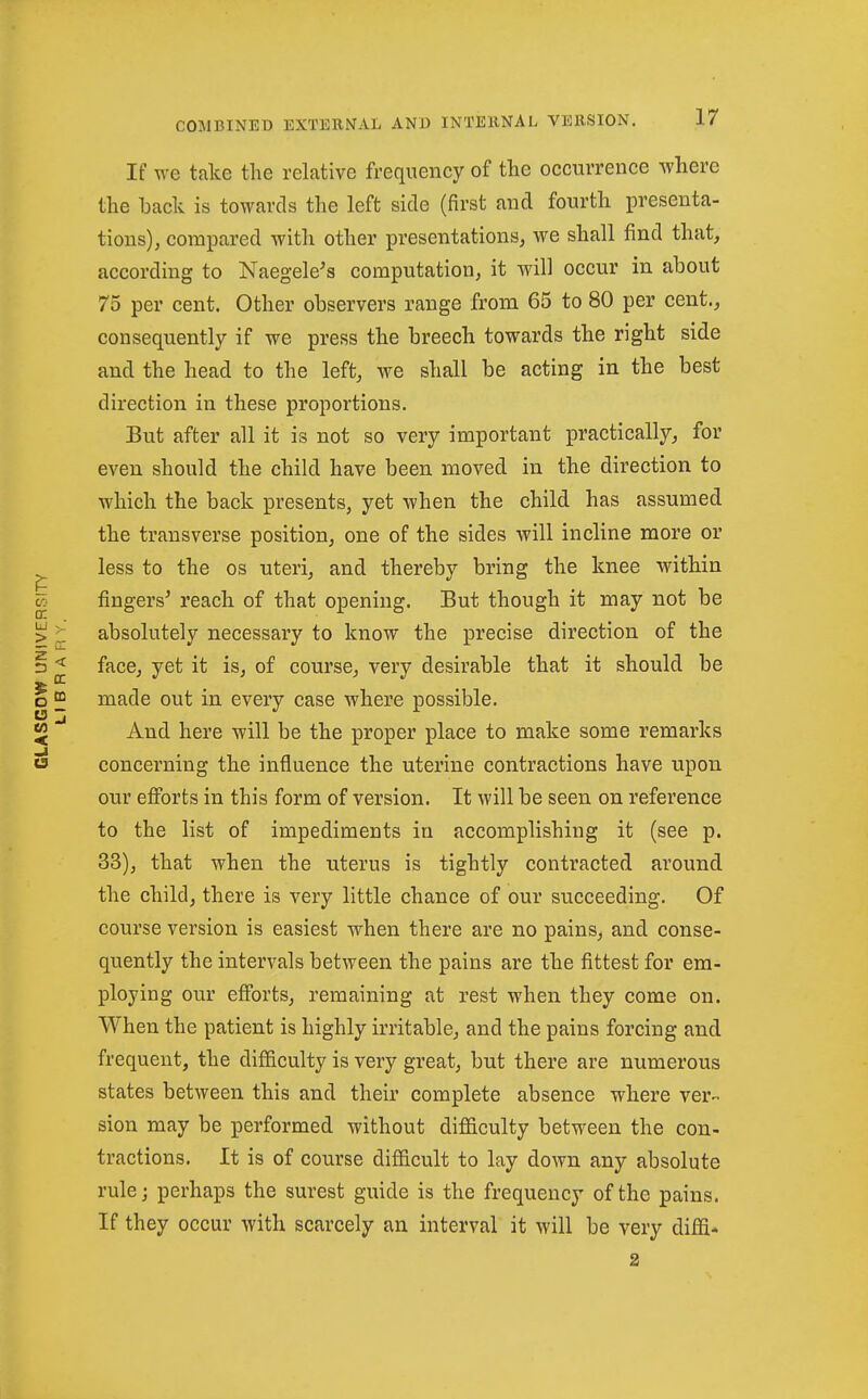 If we take the relative frequency of the occurrence where the hack is towards the left side (first and fourth presenta- tions), compared with other presentations^ we shall find that, according to Naegele^s computation, it will occur in about 75 per cent. Other observers range from 65 to 80 per cent., consequently if we press the breech towards the right side and the head to the left, we shall be acting in the best direction in these proportions. But after all it is not so very important practically, for even should the child have been moved in the direction to which the back presents, yet when the child has assumed the transverse position, one of the sides will incline more or less to the os uteri, and thereby bring the knee within fingers' reach of that opening. But though it may not be absolutely necessary to know the precise direction of the face, yet it is, of course, very desirable that it should be made out in every case where possible. And here will be the proper place to make some remarks concerning the influence the uterine contractions have upon our efibrts in this form of version. It will be seen on reference to the list of impediments in accomplishing it (see p. 33), that when the uterus is tightly contracted around the child, there is very little chance of our succeeding. Of course version is easiest when there are no pains, and conse- quently the intervals between the pains are the fittest for em- ploying our efforts, remaining at rest when they come on. When the patient is highly irritable, and the pains forcing and frequent, the difficulty is very great, but there are numerous states between this and their complete absence where ver- sion may be performed without difficulty between the con- tractions. It is of course diflBicult to lay down any absolute rule J perhaps the surest guide is the frequency of the pains. If they occur with scarcely an interval it will be very diffi*