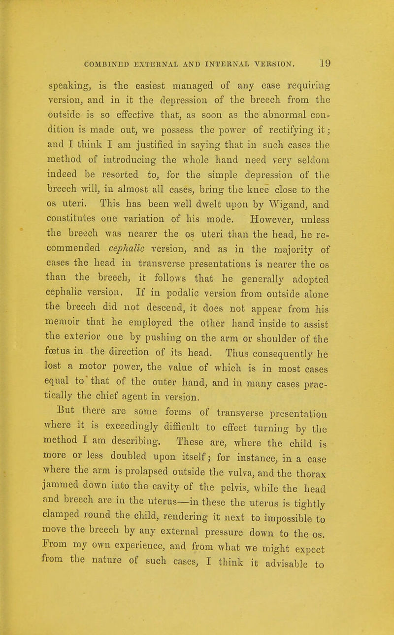 speakings is the easiest managed of any case requiring version^ and ia it the depression of the breech fi*om the outside is so effective that^ as soon as the abnormal con- dition is made out^ we possess the power of rectifying it; and I think I am justified in saying that in such cases the method of introducing the whole hand need very seldom indeed be resorted to^ for the simple depression of the breech will^ in almost all cases^ bring the knee close to the OS uteri. This has been well dwelt upon by Wigand^ and constitutes one variation of his mode. However, unless the breech was nearer the os uteri than the head, he re- commended cephalic version, and as in the majority of cases the head in transverse presentations is nearer the os than the breech, it follows that he generally adopted cephalic verssion. If in podalic version from outside alone the breech did not descend, it does not appear from his memoir that he employed the other hand inside to assist the exterior one by pushing on the arm or shoulder of the fcefus in the direction of its head. Thus consequently he lost a motor power, the value of which is in most cases equal to* that of the outer hand, and in many cases prac- tically the chief agent in version. But there are some forms of transverse presentation where it is exceedingly difficult to effect turning bv the method I am describing. These are, where the child is more or less doubled upon itself; for instance, in a case where the arm is prolapsed outside the vulva, and the thorax jammed down into the cavity of the pelvis, while the head and breech are in the uterus—in these the uterus is tightly clamped round the child, rendering it next to impossible to move the breech by any external pressure down to the os. From my own experience, and from what we might expect from the nature of such cases, I think it advisable to