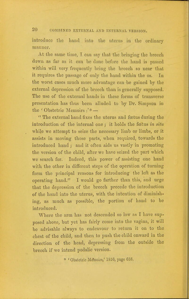 introduce the liancT into tlic uterus in the ordinary manner. At the same time, I can say that the bringing the breech down as far as it can be done before the hand is passed within will very frequently bring the breech so near that it requires the passage of only the hand within the os. In the worst cases much more advantage can be gained by the external depression of the breech than is generally supposed. The use of the external hands in these forms of transverse presentation has thus been alluded to by Dr. Simpson in the ''Obstetric Memoirs :'* —  The external hand fixes the uterus and foetus during the introduction of the internal one; it holds the foetus in situ ■while we attempt to seize the necessary limb or limbs, or it assists in moving those parts, when required, towards the introduced hand ; and it often aids ns vastly in promoting the version of the child, after we have seized the part which we search for. Indeed, this power of assisting one hand with the other in different steps of the operation of turning form the principal reasons for introducing the left as the operating hand.^' I would go farther than this, and urge that the depression of the breech precede the introduction of the hand into the uterus, with the intention of diminish- ing, as much as possible, the portion of hand to be introduced. Where the arm has not descended so low as I have sup- posed above, but yet has fairly come into the vagina, it will be advisable always to endeavour to return it on to the chest of the child, and then to push the child onward in the direction of the head, depressing from the outside the breech if we intend podalic version. » * Obstetric Mdhioirs,' 1856, page 638.