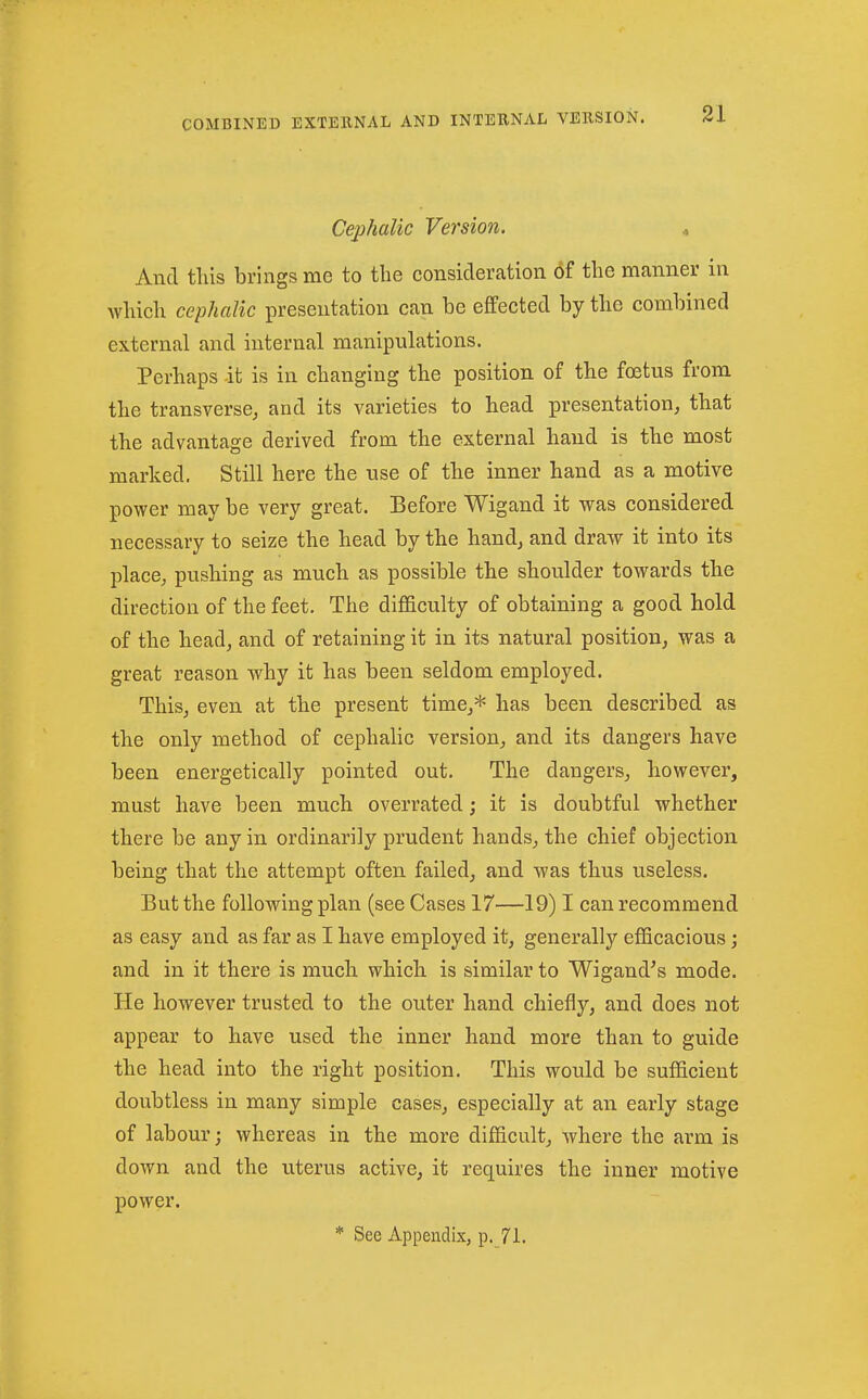Cephalic Version. « And tills brings me to the consideration of tlie manner in which cephalic presentation can be effected by the combined external and internal manipulations. Perhaps it is in changing the position of the foetus from the transverse, and its varieties to head presentation, that the advantage derived from the external hand is the most marked. Still here the use of the inner hand as a motive power may be very great. Before Wigand it was considered necessary to seize the head by the hand, and draw it into its place, pushing as much as possible the shoulder towards the direction of the feet. The difficulty of obtaining a good hold of the head, and of retaining it in its natural position, was a great reason why it has been seldom employed. This, even at the present time,* has been described as the only method of cephalic version, and its dangers have been energetically pointed out. The dangers, however, must have been much overrated j it is doubtful whether there be any in ordinarily prudent hands, the chief objection being that the attempt often failed, and was thus useless. But the following plan (see Cases 17—19) I can recommend as easy and as far as I have employed it, generally efficacious; and in it there is much which is similar to Wigand^s mode. He however trusted to the outer hand chiefly, and does not appear to have used the inner hand more than to guide the head into the right position. This would be sufficient doubtless in many simple cases, especially at an early stage of labour; whereas in the more difficult, where the arm is down and the uterus active, it requires the inner motive power. * See Appendix, p. 71.