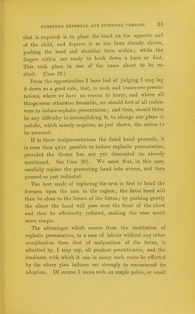 that is required is to place the hand on the opposite end of the child, and depress it as has been already shown, pushing the head and shoulder from within; while the fingers within are ready to hook down a knee or foot. This took place in one of the cases about to be re- cited. (Case 19.) Prom the opportunities I have had of judging I may lay it down as a good rule, that, in neck and transverse presen- tations, where we have no reason to hurry, and where all things seem otherwise favorable, we should first of all endea- vour to induce cephalic presentation ; and then, should there be any diiiiculty in accomplishing it, to change our plans to podalic, which merely requires, as just shown, the action to be reversed. If in these malpresentations the foetal hand protrude, it is even then quite possible to induce cephalic presentation, provided the thorax has not yet descended (as already mentioned. See Case 20). We must first, in this case, carefully replace the presenting hand into iiterus, and then proceed as just indicated. The best mode of replacing the arm is first to bend the forearm upon the arm in the vagina; the foetal hand will then be close to the breast of the foetus; by pushing gently the elbow the hand will pass over the front of the chest and thus be effectually reduced, making the case much more simple. The advantages which accrue from the institution of cephalic presentation, in a case of labour without any other complication than that of malposition of the foetus, is admitted by, I may say, all prudent practitioners, and the readiness with which it can in many such cases be effected by the above plan induces me strongly to recommend its adoption. Of course I mean with an ample pelvis, or small