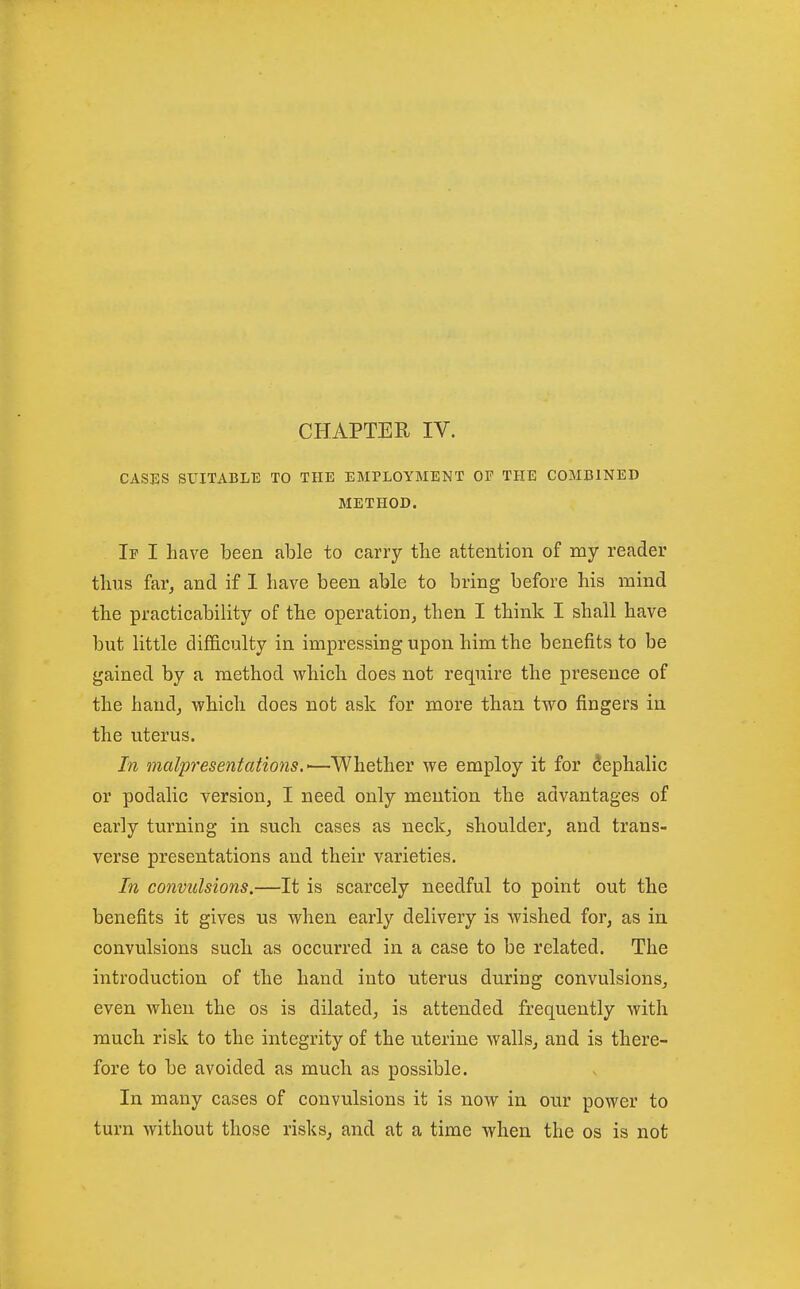 CHAPTER IV. CASES SUITABLE TO THE EMPLOYMENT OF THE COMBINED METHOD. If I have been able to carry tbe attention of my reader thus far^ and if I have been able to bring before his mind the practicability of the operation, then I think I shall have but little difficulty in impressing upon him the benefits to be gained by a method which does not require the presence of the hand, which does not ask for more than two fingers in the uterus. In malpresentations.-—Whether we employ it for Cephalic or podalic version, I need only mention the advantages of early turning in such cases as neck, shoulder, and trans- verse presentations and their varieties. In convulsions.—It is scarcely needful to point out the benefits it gives us when early delivery is wished for, as in convulsions such as occurred in a case to be related. The introduction of the hand into uterus during convulsions, even when the os is dilated, is attended frequently with much, risk to the integrity of the uterine walls, and is there- fore to be avoided as much as possible. In many cases of convulsions it is now in our power to turn without those risks, and at a time when the os is not