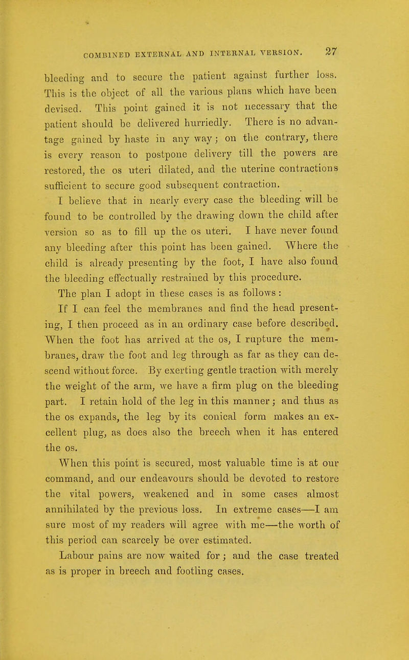 bleeding and to secure tlie patient against further loss. This is the object of all the various pUms which have been devised. This point gained it is not necessary that the patient should be delivered hurriedly. There is no advan- tage gained by haste in any way; on the contrary, there is every reason to postpone delivery till the powers are restored, the os uteri dilated, and the iiterine contractions sufficient to secure good subsequent contraction. I believe that in nearly every case the bleeding will be found to be controlled by the drawing down the child after version so as to fill up the os uteri. I have never found any bleeding after this point has been gained. Where the child is already presenting by the foot, I have also found the bleeding effectually restrained by this procedure. The plan I adopt in these cases is as follows: If I can feel the membranes and find the head present- ing, I then proceed as in an ordinary case before described. When the foot has arrived at the os, I rupture the mem- branes, draw the foot and leg through as far as they can de- scend without force. By exerting gentle traction with merely the weight of the arm, we have a firm plug on the bleeding part. I retain hold of the leg in this manner; and thus as the OS expands, the leg by its conical form makes an ex- cellent plug, as does also the breech when it has entered the OS. When this point is secured, most valuable time is at our command, and our endeavours should be devoted to restore the vital powers, weakened and in some cases almost annihilated by the previous loss. In extreme cases—I am sure most of my readers will agree with me—the worth of this period can scarcely be over estimated. Labour pains are now waited for; and the case treated as is proper in breech and footling cases.