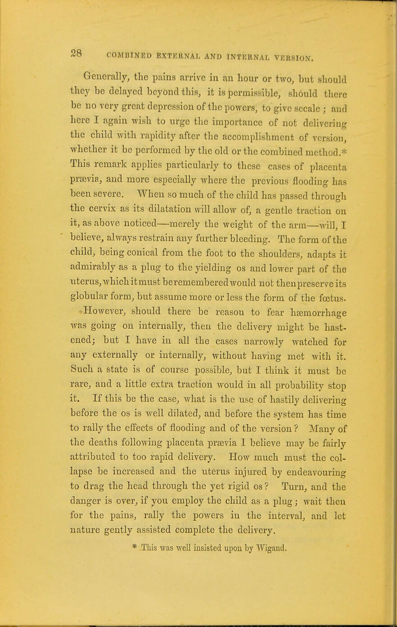 Generally, the pains arrive in an hour or two, but should they be delayed beyond this, it is permissible, should there be no very great depression of the powers, to give secale ; and here I again wish to urge the importance of not delivering the child with rapidity after the accomplishment of version, whether it be performed by the old or the combined method* This remark applies particularly to these cases of placenta prsevia, and more especially where the previous flooding has been severe. When so much of the child has passed through the cervix as its dilatation will allow of, a gentle traction on it, as above noticed—merely the weight of the arm—will, I believe, always restrain any further bleeding. The form of the child, being conical from the foot to the shoulders, adapts it admirably as a plug to the yielding os and lower part of the uterus,whichitmustberememberedwould not thenpreserveits globular form, but assume more or less the form of the foetus. -However, should there be reason to fear hgemorrhage was going on internally, then the delivery might be hast- ened; but I have in all the cases narrowly watched for any externally or internally, without having met with it. Such a state is of course possible, but I think it must be rare, and a little extra traction would in all probability stop it. If this be the case, what is the use of hastily delivering before the os is well dilated, and before the system has time to rally the effects of flooding and of the version ? Many of the deaths following placenta prsevia I believe may be fairly attributed to too rapid delivery. How much must the col- lapse be increased and the uterus injured by endeavouring to drag the head through the yet rigid os ? Turn, and the danger is over, if you employ the child as a plug; wait then for the pains, rally the powers in the interval, and let nature gently assisted complete the delivery. * This was well insisted upon by Wigand.