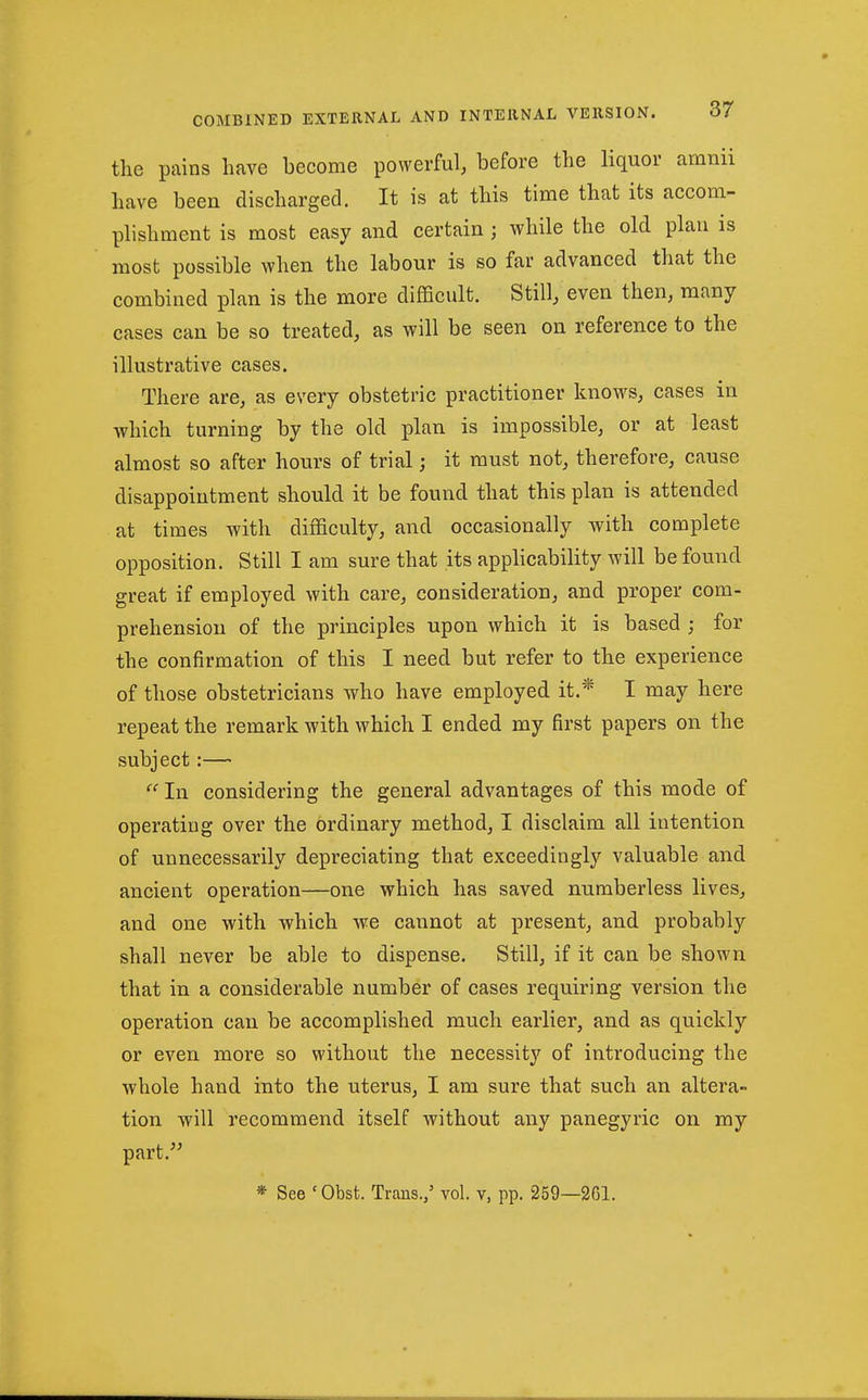 the pains have become powerful, before the liquor aratiii have been discharged. It is at this time that its accom- phshment is most easy and certain ; while the old plan is most possible when the labour is so far advanced that the combined plan is the more difficult. Still, even then, many cases can be so treated, as will be seen on reference to the illustrative cases. There are, as every obstetric practitioner knows, cases in which turning by the old plan is impossible, or at least almost so after hours of trial; it must not, therefore, cause disappointment should it be found that this plan is attended at times with difficulty, and occasionally with complete opposition. Still I am sure that its applicability will be found great if employed with care, consideration, and proper com- prehension of the principles upon which it is based ; for the confirmation of this I need but refer to the experience of those obstetricians who have employed it.* I may here repeat the remark with which I ended my first papers on the subject:— In considering the general advantages of this mode of operating over the ordinary method, I disclaim all intention of unnecessarily depreciating that exceedingly valuable and ancient operation—one which has saved numberless lives, and one with which we cannot at present, and probably shall never be able to dispense. Still, if it can be shown that in a considerable number of cases requiring version the operation can be accomplished much earlier, and as quickly or even more so without the necessity of introducing the whole hand into the uterus, I am sure that such an altera- tion will recommend itself without any panegyric on my part. * See 'Obst. Trans./ vol. v, pp. 259—261.