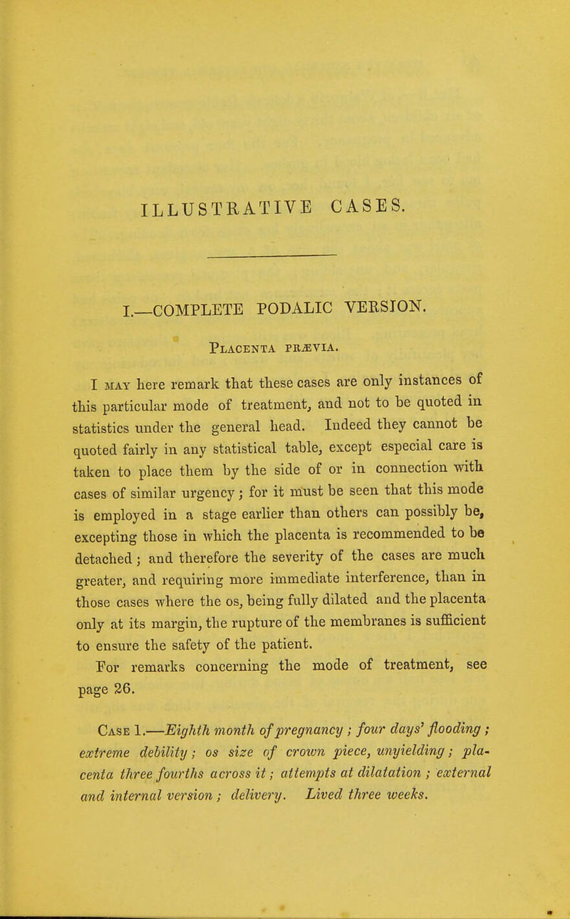 ILLUSTRATIVE CASES. I._COMPLETE PODALIC VERSION. Placenta PRiEViA. I MAY here remark that these cases are only instances of this particular mode of treatment, and not to be quoted in statistics under the general head. Indeed they cannot be quoted fairly in any statistical table, except especial care is taken to place them by the side of or in connection with cases of similar urgency; for it must be seen that this mode is employed in a stage earlier than others can possibly be, excepting those in which the placenta is recommended to be detached; and therefore the severity of the cases are much greater, and requiring more immediate interference, than in those cases where the os, being fully dilated and the placenta only at its margin, the rupture of the membranes is sufficient to ensure the safety of the patient. Eor remarks concerning the mode of treatment, see page 26. Case 1.—Eighth month of pregnancy ; four days' flooding ; extreme debility; os size of crown piece, unyielding; pla- centa three fourths across it; attempts at dilatation ; external and internal version ; delivery. Lived three iveeks.